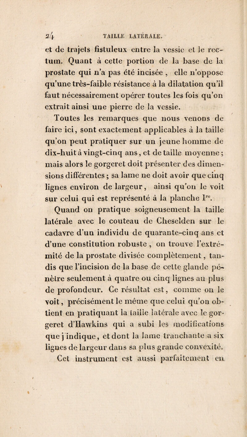 et de trajets fistuleux entre la vessie et le ree- tum. Quant à cette portion de la base de la prostate qui n’a pas été incisée , elle n’oppose qu’une très-faible résistance à la dilatation qu’il faut nécessairement opérer toutes les fois qu’on extrait ainsi une pierre de la vessie. Toutes les remarques que nous venons de faire ici, sont exactement applicables à la taille qu’on peut pratiquer sur un jeune homme de dix-huit à vingt-cinq ans, et de taille moyenne ; mais alors le gorgeret doit présenter des dimen¬ sions différentes ; sa lame ne doit avoir que cinq lignes environ de largeur, ainsi qu’on le voit sur celui qui est représenté à la planche Pe. Quand on pratique soigneusement la taille latérale avec le couteau de Cheseîden sur le cadavre d’un individu de quarante-cinq ans et d’une constitution robuste , on trouve l’extré¬ mité de la prostate divisée complètement, tan¬ dis que l’incision de la base de cette glande pé¬ nètre seulement à quatre ou cinq lignes au plus de profondeur. Ge résultat est, comme on le voit, précisément le même que celui qu’on ob¬ tient en pratiquant la taille latérale avec le gor¬ geret d’Hawkins qui a subi les modifications que j indique , et dont la lame tranchante a six lignes de largeur dans sa plus grande convexité. Cet instrument est aussi parfaitement en