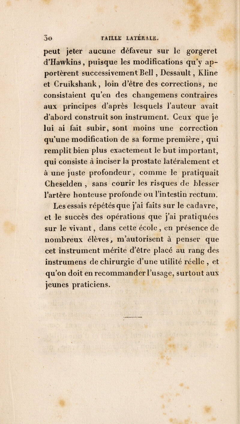 peut jeter aucune défaveur sur le gorgeret d'Hawkins, puisque les modifications qu’y ap¬ portèrent successivement Bell, Dessault, Kline et Cruikshank, loin d’être des corrections, ne consistaient qu’en des changemens contraires aux principes d’après lesquels l’auteur avait d’abord construit son instrument. Ceux que je lui ai fait subir, sont moins une correction qu’une modification de sa forme première , qui remplit bien plus exactement le but important, qui consiste à inciser la prostate latéralement et à une juste profondeur, comme le pratiquait Cheselden , sans courir les risques de blesser l’artère honteuse profonde ou l’intestin rectum. Les essais répétés que j’ai faits sur le cadavre, et le succès des opérations que j’ai pratiquées sur le vivant, dans celte école , en présence de nombreux élèves > m’autorisent à penser que cet instrument mérite d’être placé au rang des instrumens de chirurgie d’une utilité réelle , et qu’on doit en recommander l’usage, surtout aux jeunes praticiens.