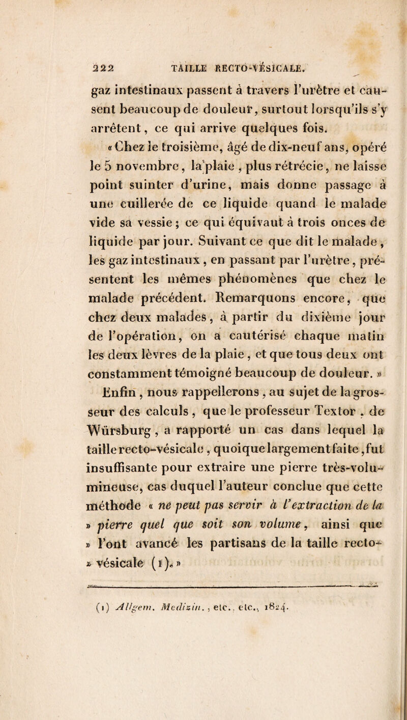 • v gaz intestinaux passent â travers l’urètre et cau¬ sent beaucoup de douleur, surtout lorsqu’ils s’y arrêtent, ce qui arrive quelques fois. «Chez le troisième, âgé de dix-neuf ans, opéré le 5 novembre, la plaie , plus rétrécie, ne laisse point suinter d’urine, mais donne passage à une cuillerée de ce liquide quand le malade vide sa vessie ; ce qui équivaut à trois onces de liquide par jour. Suivant ce que dit le malade , les gaz intestinaux, en passant par l’urètre, pré¬ sentent les mêmes phénomènes que chez le malade précédent. Remarquons encore, que chez deux malades, à partir du dixième jour de l’opération, on a cautérisé chaque matin les deux lèvres de la plaie , et que tous deux ont constamment témoigné beaucoup de douleur. » Enfin , nous rappellerons , au sujet de la gros¬ seur des calculs , que le professeur Textor , de Würsburg, a rapporté un cas dans lequel la taille recto-vésicale , quoique largement faite ,fut insuffisante pour extraire une pierre très-volu¬ mineuse, cas duquel Fauteur conclue que cette méthode « ne peut pas servir à L’extraction de La » pierre quel que soit son volume, ainsi que » Font avancé les partisans de la taille recto- * vésicale ( i ), » - - ------ ------- ———.——— — (i) AUgem. Medisin. , elc.. elc., 1824*