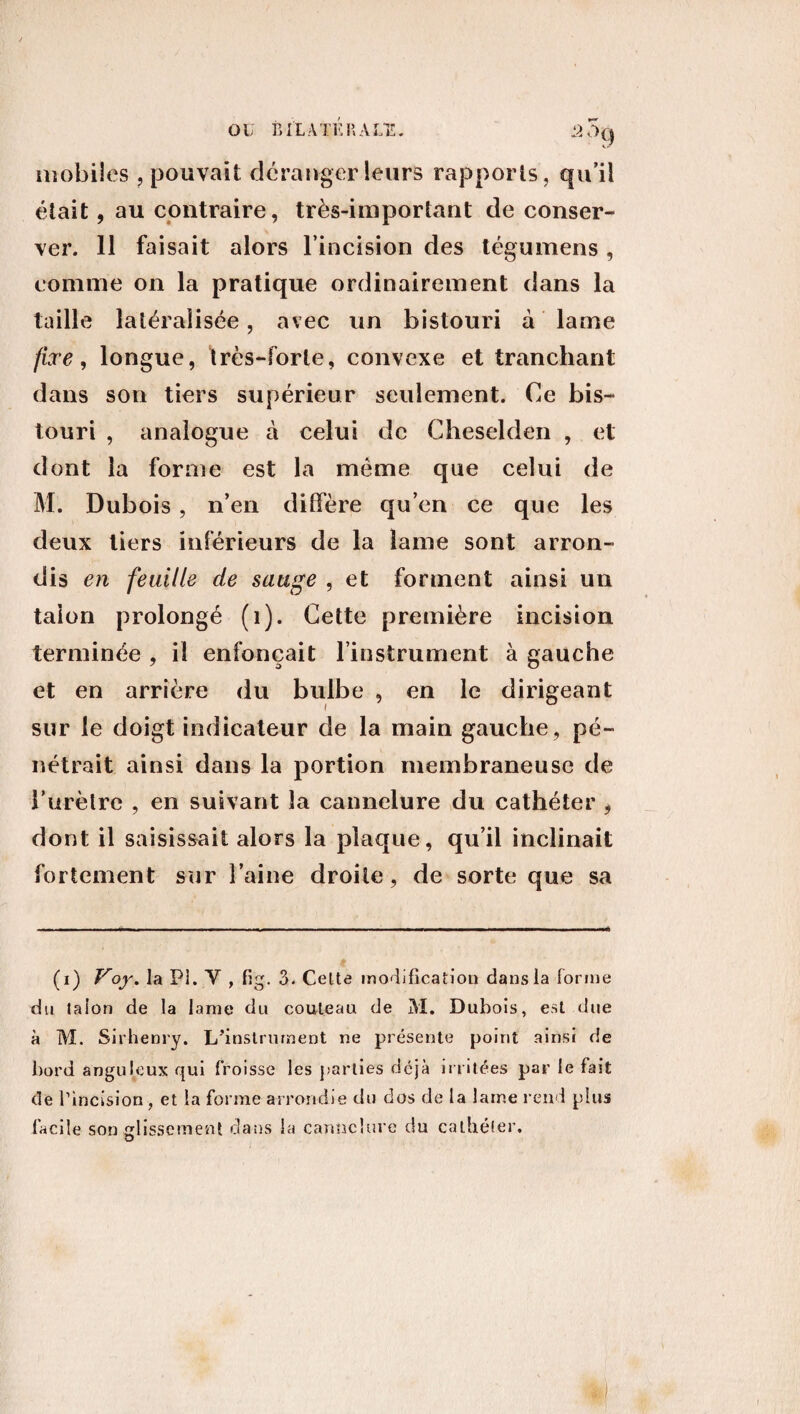 mobiles ? pouvait déranger leurs rapports, qu’il était, au contraire, très-important de conser¬ ver. 11 faisait alors l’incision des tégumens , comme on la pratique ordinairement dans la taille latéralisée, avec un bistouri à lame fixe, longue, très-forte, convexe et tranchant dans son tiers supérieur seulement. Ce bis¬ touri , analogue à celui de Cheselden , et dont la forme est la meme que celui de M. Dubois, n’en diffère qu’en ce que les deux tiers inférieurs de la lame sont arron¬ dis en feuille de sauge , et forment ainsi un talon prolongé (1). Cette première incision terminée , il enfonçait l’instrument à gauche et en arrière du bulbe , en le dirigeant sur le doigt indicateur de la main gauche, pé¬ nétrait ainsi dans la portion membraneuse de l'urètre , en suivant la cannelure du cathéter , dont il saisissait alors la plaque, qu’il inclinait fortement sur l’aine droite, de sorte que sa (i) Voy. la PI. V , fig. 3. Celte modification dans la forme du talon de la lame du couteau de M. Dubois, est due à M. Sirhenry. L’instrument ne présente point ainsi de bord anguleux qui froisse les parties déjà irritées par le fait de rincision , et la forme arrondie du dos de la lame rend plus facile son glissement dans la cannelure du cathéter. O