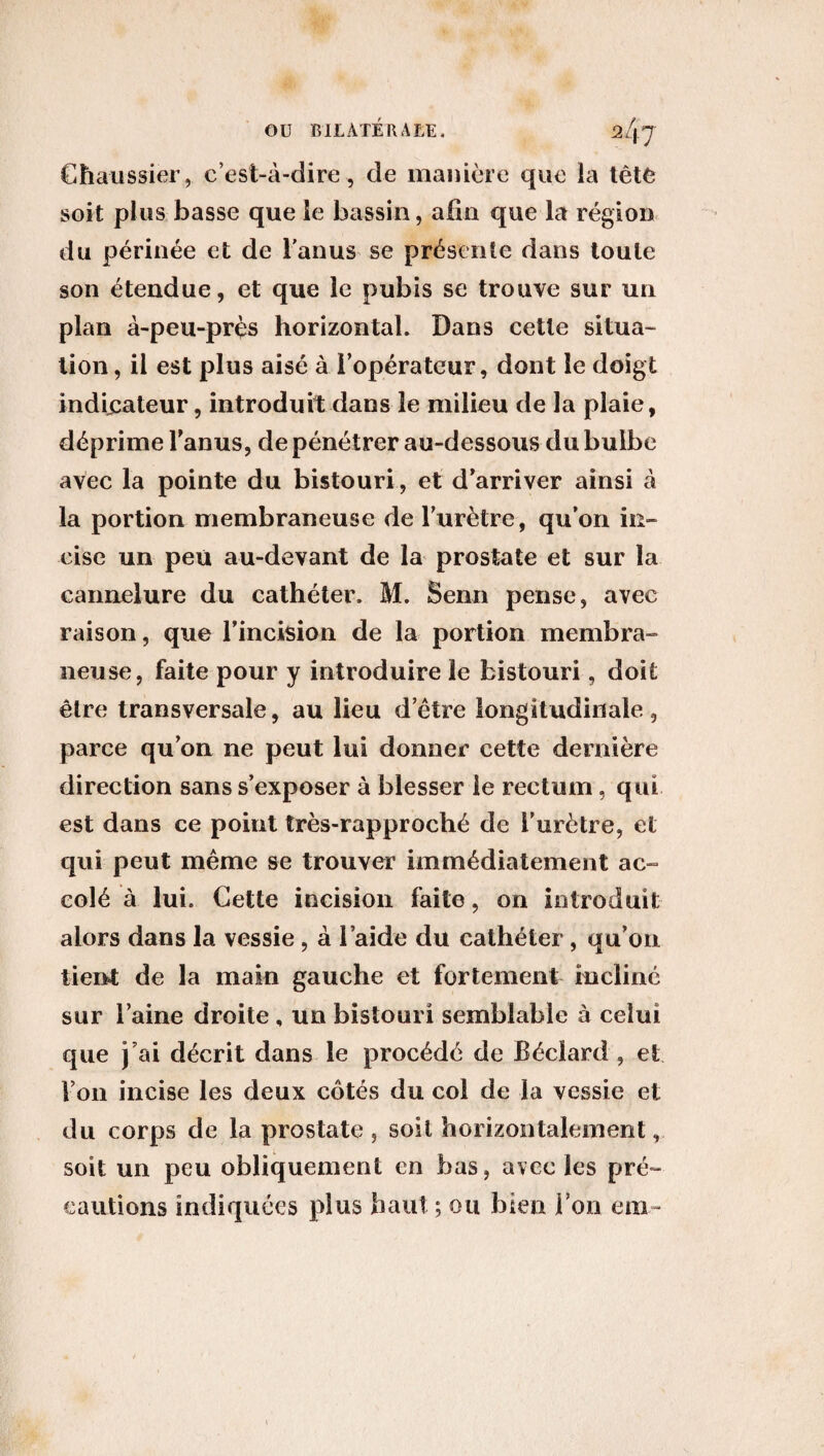 Chaussier, c’est-à-dire, de manière que la tête soit plus basse que ie bassin, afin que la région du périnée et de l'anus se présente dans toute son étendue, et que le pubis se trouve sur un plan à-peu-près horizontal. Dans cette situa¬ tion , il est plus aisé à l’opérateur, dont le doigt indicateur 9 introduit dans le milieu de la plaie, déprime l’anus, de pénétrer au-dessous du bulbe avec la pointe du bistouri, et d’arriver ainsi à la portion membraneuse de l’urètre, qu’on in¬ cise un peu au-devant de la prostate et sur la cannelure du cathéter. M. Senn pense, avec raison, que l’incision de la portion membra¬ neuse, faite pour y introduire le bistouri, doit être transversale, au lieu d’être longitudinale, parce qu’on ne peut lui donner cette dernière direction sans s’exposer à blesser ie rectum, qui est dans ce point très-rapproché de l’urètre, et qui peut même se trouver immédiatement ac¬ colé à lui. Cette incision faite, on introduit alors dans la vessie , à l’aide du cathéter, qu’on tient de la main gauche et fortement incliné sur l’aine droite , un bistouri semblable à celui que j’ai décrit dans le procédé de Béclard , et Von incise les deux côtés du col de la vessie et du corps de la prostate , soit horizontalement, soit un peu obliquement en bas, avec les pré¬ cautions indiquées plus haut ; ou bien Von em-