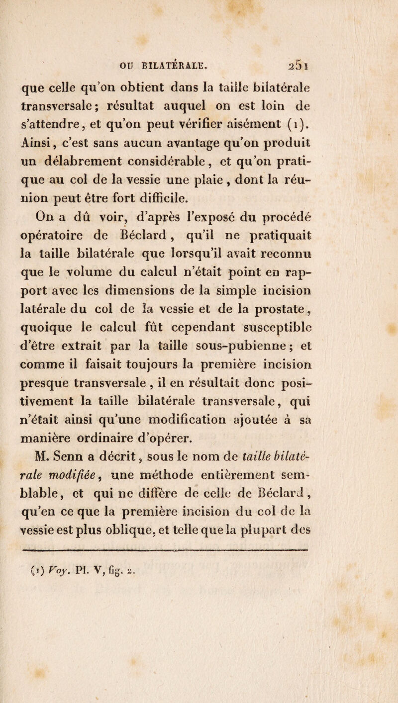 que celle qu’on obtient dans la taille bilatérale transversale; résultat auquel on est loin de s’attendre, et qu’on peut vérifier aisément (1). Ainsi, c’est sans aucun avantage qu’on produit un délabrement considérable, et qu’on prati¬ que au col de la vessie une plaie , dont la réu¬ nion peut être fort difficile. On a dû voir, d’après l’exposé du procédé opératoire de Béclard, qu’il ne pratiquait la taille bilatérale que lorsqu’il avait reconnu que le volume du calcul n’était point en rap¬ port avec les dimensions de la simple incision latérale du col de la vessie et de la prostate, quoique le calcul fût cependant susceptible d’être extrait par la taille sous-pubienne ; et comme il faisait toujours la première incision presque transversale , il en résultait donc posi¬ tivement la taille bilatérale transversale, qui n’était ainsi qu’une modification ajoutée à sa manière ordinaire d’opérer. M. Senn a décrit, sous le nom de taille bilaté¬ rale modifiée, une méthode entièrement sem¬ blable, et qui ne diffère de celle de Béclard, qu’en ce que la première incision du col de la vessie est plus oblique, et telle que la plupart des (i) Voy. PI. V,fig. 2. I