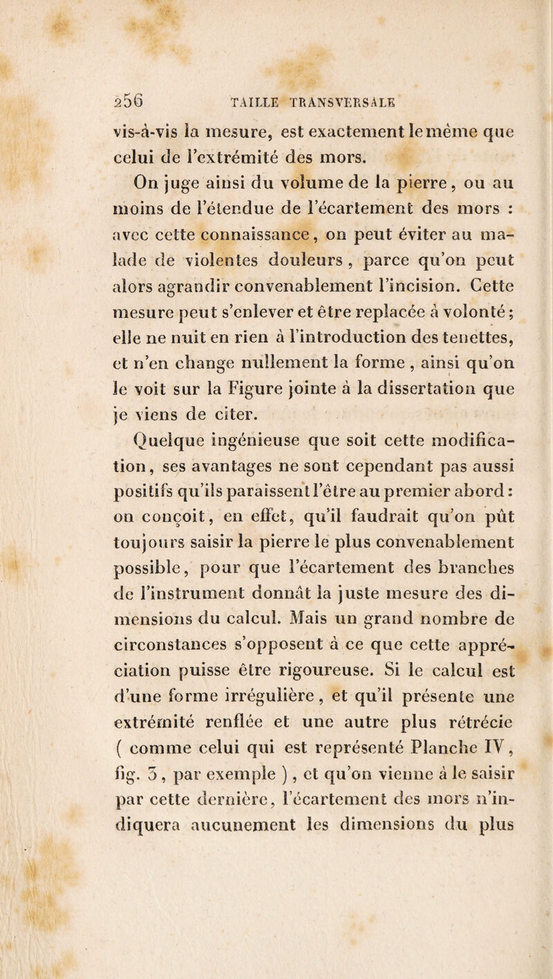 vis-à-vis ia mesure, est exactement Se même que celui de l’extrémité des mors. On juge ainsi du volume de la pierre, ou au moins de l’étendue de l’écartement des mors : avec cette connaissance, on peut éviter au ma¬ lade de violentes douleurs , parce qu’on peut alors agrandir convenablement l’incision. Cette mesure peut s’enlever et être replacée à volonté ; elle ne nuit en rien a l’introduction des tenettes, et n’en change nullement la forme , ainsi qu’on le voit sur la Figure jointe à la dissertation que je viens de citer. Quelque ingénieuse que soit cette modifica¬ tion, ses avantages ne sont cependant pas aussi positifs qu’ils paraissent l’être au premier abord : on conçoit, en effet, qu’il faudrait qu’on pût toujours saisir la pierre le plus convenablement possible, pour que l’écartement des branches de l’instrument donmit la juste mesure des di¬ mensions du calcul. Mais un grand nombre de circonstances s’opposent à ce que cette appré¬ ciation puisse être rigoureuse. Si le calcul est d’une forme irrégulière, et qu’il présente une extrémité renflée et une autre plus rétrécie ( comme celui qui est représenté Planche IV, fi g. 5 , par exemple ), et qu’on vienne à le saisir par cette dernière, l’écartement des inors n’in¬ diquera aucunement les dimensions du plus