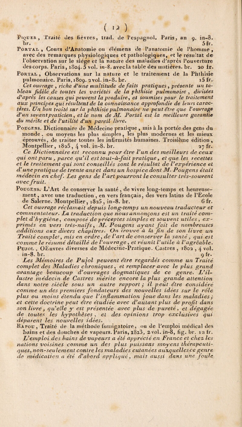 ( ^ ) Piquer, Traité des fièvres, trad. de l’espagnol, Paris, an g. in-8. br. 5 fr. Portal , Cours d'Anatomie ou élémens de l’anatomie de l’homme , avec des remarques physiologiques et pathologiques, et le résultat de l’observation sur ie siège et la nature des maladies d'après l’ouverture des corps. Paris, i8o4-5 vol. in-8. avec la table des matières, br. 20 fr. Portai, , Observations sur la nature et le traitement de la Phthisie pulmonaire. Paris, 1809. 2 vol. in-8. br. i5 fr. Cet ouvrage , riche d'une multitude défaits pratiques , présente un ta¬ bleau fidèle de toutes les variétés de la phthisie pulmonaire , divisées d'après les causes qui peuvent la produire, et soumises pour le traitement aux principes qui résultent de la connaissance approfondie de leurs carac¬ tères. Un bon traité sur la phthisie pulmonaire ne peut être que l'ouvrage d'un savantpraticien, et le nom de M. Portal est la meilleure garantie du mérite et de l'utilité d'un pareil livre. Pougens. Dictionnaire de Médecine pratique , mis à la portée des gens du inonde , ou moyens les plus simples, les plus modernes et les mieux éprouvés, de traiter toutes les infirmités humaines. Troisième édition, Montpellier, 1825, 4 vol. in-8. br. 27 fr. Ce Dictionnaire est reconnu pour être l’un des meilleurs de ceux qui ont paru y parce qu'il est tout-à-fait pratique, et que les recettes et le traitement qui sont conseillés sont le résultat de l'expérience et d'une pratique de trente ans et dans un hospice dont M. Pougens était médecin en chef. Les gens de l'art pourront le consulter très-souvent avec fruit. Pougens. L’Art de conserver la santé, de vivre long-temps et heureuse¬ ment , avec une traduction , en vers français, des vers latins de l’Ecole de Salerne. Montpellier, 1825, in-8. br. 6 fr. Cet ouvrage réclamait depuis long-temps un nouveau traducteur et commentateur. La traduction que nous annonçons est un traité com¬ plet d'hygiène, composé de préceptes simples et souvent utiles , ex¬ primés en vers très-naïfs, M. Pougens ayant fait de nombreuses additions aux divers chapitres. On trouve à la fin de son livre un Traité complet, mis en ordre, de l'art de conserver la santé, qui est comme le résumé détaillé de l'ouvrage, et réunit l’utile à l'agréable. Pujol , OEuvres diverses de Médecine-Pratique. Castres , 1802,4 vol. in-8. br. , 9 fr. Les Mémoires de Pujol peuvent être regardés comme un Traité complet des Maladies chroniques, et remplacer avec le plus grand avantage beaucoup d'ouvrages dogmatiques de ce genre. L'il¬ lustre médecin de Castres mérite encore la plus grande attention dans notre siècle sous un autre rapport y il peut être considéré comme un des premiers fondateurs des nouvelles idées sur le rôle plus ou moins étendu que l'in flammation joue dans les maladies ; et celte doctrine peut être étudiée avec d'autant plus de profil dans son livre 3 qu'elle y est présentée avec plus de pureté, et dégagée de toutes les hypothèses , et des opinions trop exclusives qui déparent les nouvelles idées. Hapou, Traité de la méthode fumigatoire, ou de l'emploi médical des bains et des douches de vapeurs. Paris, 1828, 2 vol. in-8, fig. br. 12 fr. IL emploi des bains de vapeurs a été apprécié en France et chez les nations voisines comme un des plus puissans moyens thérapeuti¬ ques, non-seulement contre les maladies cutanées auxquelles ce genre de médication a été d'abord appliqué, mais aussi dans une Joule