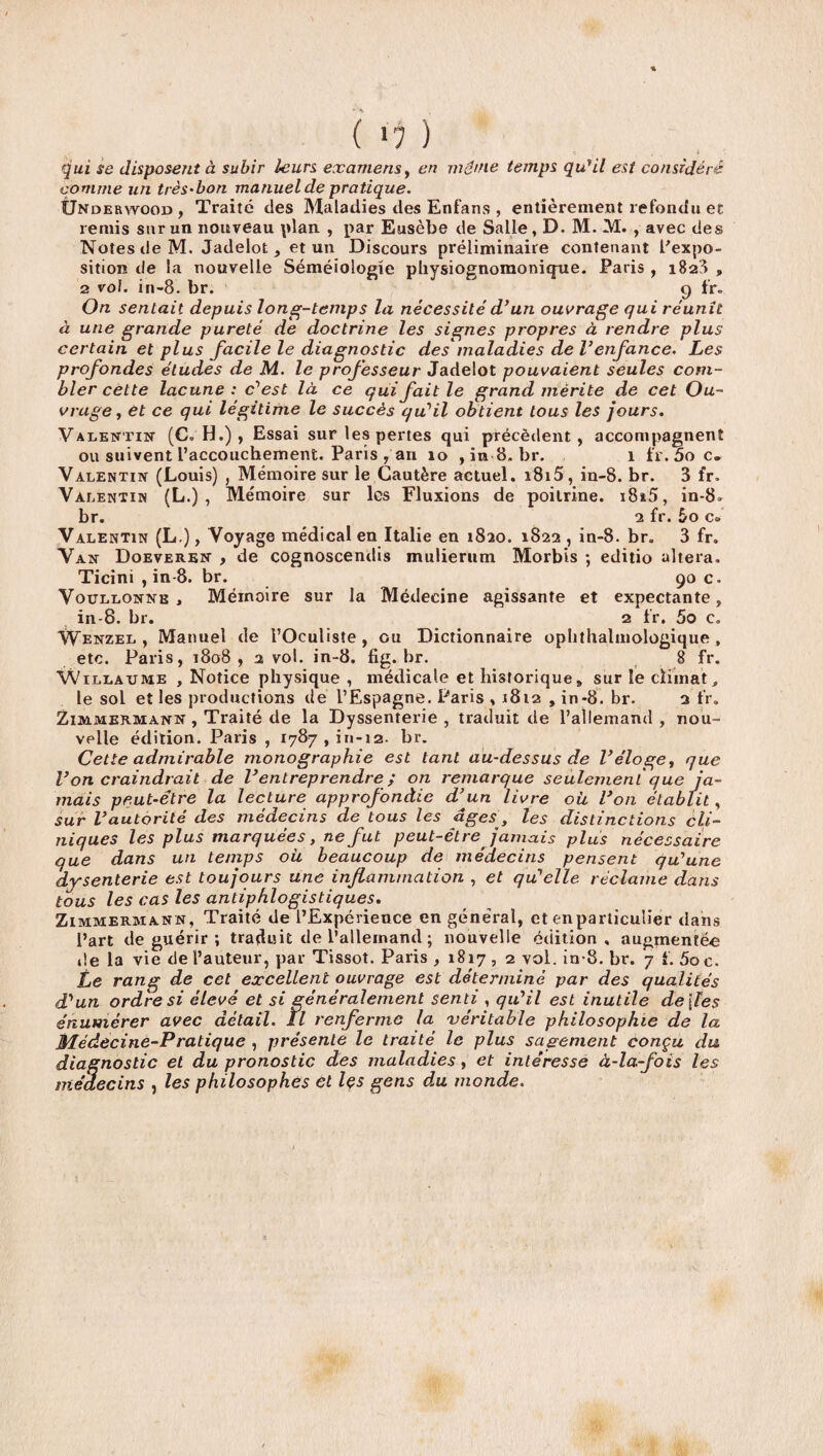 ( >7 ) qui se disposent à subir leurs examens, en même temps qu'il est considéré comme un très-bon manuel de pratique. Ünderyvood , Traité des Maladies des Enfans , entièrement refondu et remis sur un nouveau plan , par Eusèbe de Salle, D. M. M. , avec des Notes de M. Jadelot, et un Discours préliminaire contenant l'expo¬ sition de la nouvelle Séméiologie physiognomonique. Paris , 1823 , 2 vol. in-8. br. 9 fr. On sentait depuis long-temps la nécessité d’un ouvrage qui réunît à une grande pureté de doctrine les signes propres à rendre plus certain et plus facile le diagnostic des maladies de Venfance. Les profondes études de M. le professeur Jadelot pouvaient seules com¬ bler cette lacune: c'est là ce qui fait le grand mérite de cet Ou¬ vrage, et ce qui légitime le succès qu'il obtient tous les jours. Valentin (C. H.) , Essai sur les pertes qui précèdent, accompagnent ou suivent l’accouchement. Paris , an 10 , in 8. br. 1 fr. 5o c» Valentin (Louis) , Mémoire sur le Cautère actuel. 1815, in-8. br. 3 fr. Valentin (L.) , Mémoire sur les Fluxions de poitrine. i8i5, in-8» br. 2 fr. 5o c» Valentin (L.), Voyage médical en Italie en 1820. 1822 , in-8. br. 3 fr. Van Doeveren , de cognoscendis mulierum Morbis ; editio altéra, Ticini , in-8. br. 90 c. Vourlonne » Mémoire sur la Médecine agissante et expectante» in-8. br. 2 fr. 5o c. Wenzel , Manuel de l’Oculiste, ou Dictionnaire ophthalmologique , etc. Paris, 1808, 2 vol. in-8. fig.br. 8 fr. \V île a u me , Notice physique , médicale et historique» sur le climat, le sol et les productions de l’Espagne. Paris , 1812 , in-8. br. 2 fr. Zimmermann , Traité de la Dyssenterie , traduit de l’allemand , nou¬ velle édition. Paris , 1787,^1-12. br. Cette admirable monographie est tant au-dessus de Véloge, que Von craindrait de l’entreprendre ; on remarque seulement que ja¬ mais peut-être la lecture approfondie d’un livre où l’on établit, sur l’autorité des médecins de tous les âges, les distinctions cli¬ niques les plus marquées, ne fut peut-être jamais plus nécessaire que dans un temps où beaucoup de médecins pensent qu'une dysenterie est toujours une inflammation , et qu'elle réclame dans tous les cas les antiphlogistiques. Zimmermann, Traité de l’Expérience en géne'ral, et enparticuîier dans l’art de guérir ; traduit de l’allemand ; nouvelle édition, augmentée de la vie de l’auteur, par Tissot. Paris , 1817 , 2 vol. in-8. br. 7 f. 5o c. Le rang de cet excellent ouvrage est déterminé par des qualités d'un ordre si élevé et si généralement senti , qu'il est inutile de\les énumérer avec détail. îl renferme la véritable philosophie de la Médecine-Pratique , présente le traité le plus sagement conçu du diagnostic et du pronostic des maladies, et intéresse à-la-fois les médecins , les philosophes et Içs gens du monde.