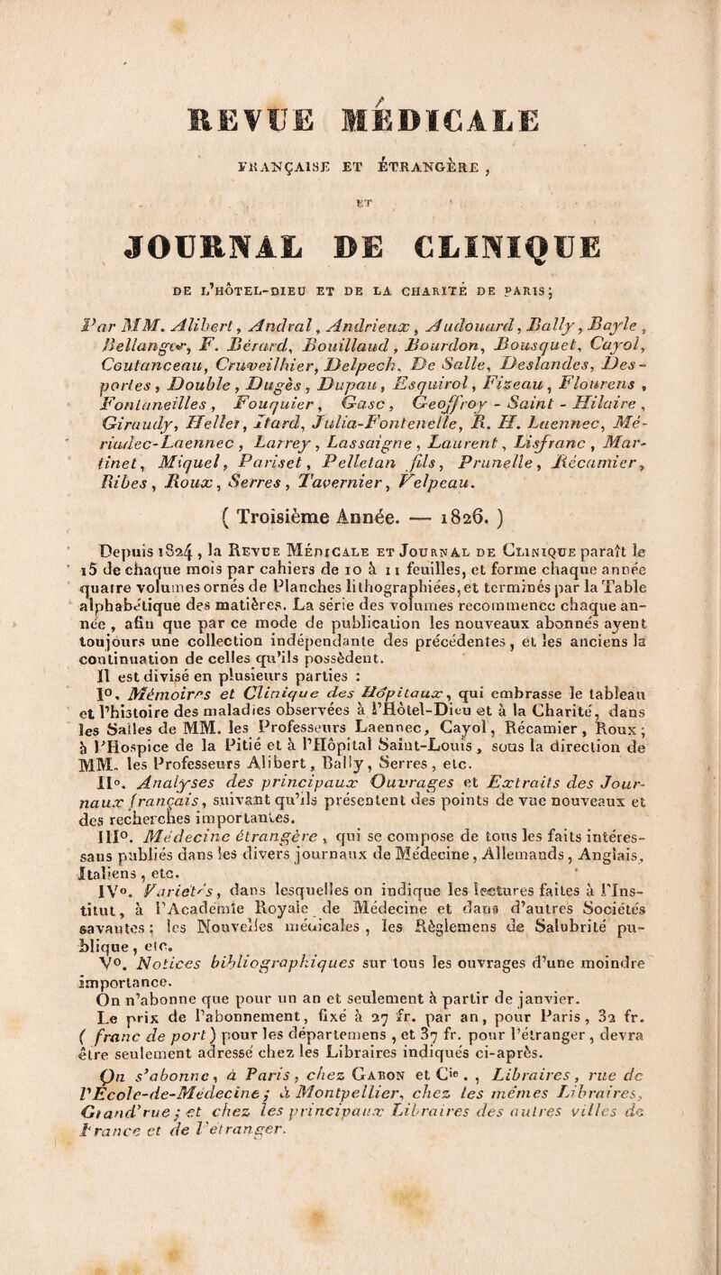 REVtJE MEDICALE FRANÇAISE ET ETRANGERE , ET > JOURNAL DE CLINIQUE DE l’hÔtEL-DIEU ET DE LA CHARITÉ DE PARIS J Par MM. Alihert, Andral, Andrieux , Audouard, Bally, Bayle , Uellangor, F. Bérard, Bouillaud, Bourdon, Bousquet, Cayol, Coutanceau, Cruveilhier, Delpech. De Salle, Deslandes, Des- portes, Double , Dugès, Dupau, Esquirol, Fizeau , Flourens , Fonlaneilles , Fouquier, G-asc, Geoffroy - Saint - Hilaire , Giraudy, LfeUer, Itard, Julia-Fontenelle, B. H. Laennec, Mé- riudec-Laennec , Larrey , Lassaîgne , Laurent, Li .franc , Mar¬ tinet, Miquel, Pariset, Pelletan fils, Prunelle, Jiécamier, liibes , Roux, Serres , Tavernier, Velpeau. ( Troisième Année. — 1826. ) Depuis 18*24 , la Revue Médicale et Journal de Clinique paraît lu i5 de chaque mois par cahiers de 10 à 11 feuilles, et forme chaque année quatre volumes ornés de Planches lithographiées, et terminés par la Table alphabétique des matières. La série des volumes recommence chaque an¬ née , afin que par ce mode de publication les nouveaux abonnés ayent toujours une collection indépendante des précédentes, et les anciens la continuation de celles qu’ils possèdent. 11 est divisé en plusieurs parties : 1°. Mémoires et Clinique des Hôpitaux, qui embrasse le tableau et l’histoire des maladies observées à i’Hôtel-Dieu et à la Charité, dans les Salles de MM. les Professeurs Laennec, Cayol, Récamier , Roux; h PHospice de la Pitié et à l’Hôpital Saint-Louis , sous la direction de MM. les Professeurs Alibert, Baliy, Serres, etc. il0. Analyses des principaux Ouvrages et Extraits des Jour¬ naux français, suivant qu’ils présentent des points de vue nouveaux et des recherches importantes. 111°. Médecine étrangère , qui se compose de tous les faits intéres- sans publiés dans les divers journaux de Médecine, Allemands, Anglais, Italiens , etc. IV°. Variétés, dans lesquelles on indique les lectures faites à l’Ins¬ titut , à l’Academîe Royale de Médecine et dans d’autres Sociétés savantes; les Nouvelles médicales , les Règlemens de Salubrité pu¬ blique , etc. V°. Notices bibliographiques sur tous les ouvrages d’une moindre importance. On n’abonne que pour un an et seulement h partir de janvier. Le prix de l’abonnement, fixé à 27 fr. par an, pour Paris, 3^ fr. ( franc de port ) pour les départemens , et 37 fr. pour l’étranger , devra être seulement adressé chez les Libraires indiqués ci-après. Qn s’abonne, à Paris, chez Gatîon et Cie. , Libraires, rue de PEcole-de-Médecine ; à Montpellier, chez les mêmes Libraires, Gtand’rue; et chez tes principaux Libraires des autres villes de trance et de l'étranger.