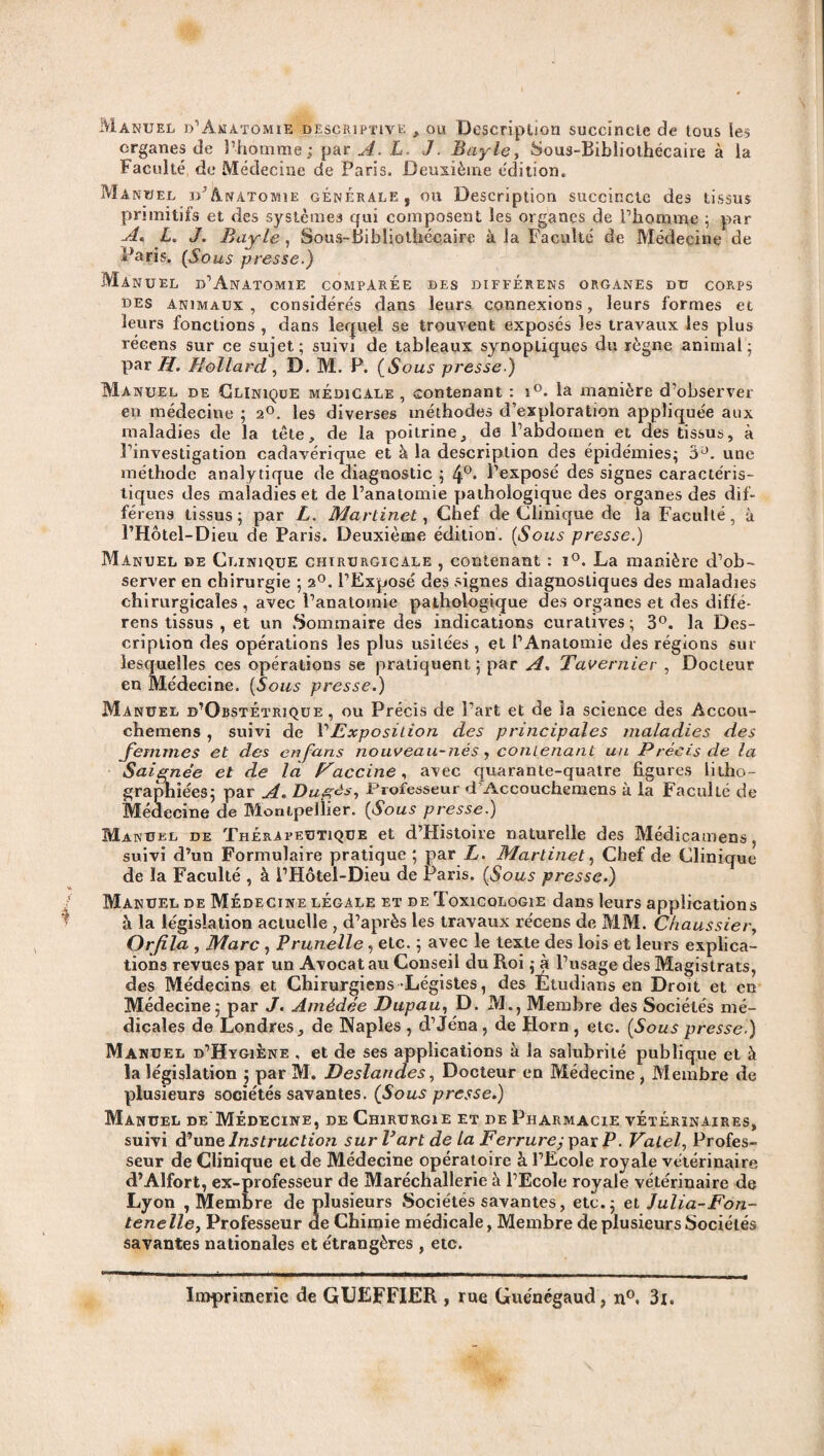 Manuel d’Anatomie descriptive , ou Description succincte de tous les organes de l’homme; par A. L. J. Bayle, Sous-Bibliothécaire à la Faculté de Médecine de Paris. Deuxième édition. Manuel d’Anatomie générale, ou Description succincte des tissus primitifs et des systèmes qui composent les organes de l’homme ; par A* L. J. Bayle, Sous-Bibliothécaire à la Faculté de Médecine de Paris. (Sous presse.) Manuel d’Anatomie comparée des différens organes du corps des Animaux , considérés dans leurs connexions, leurs formes et leurs fonctions , dans lequel se trouvent exposés les travaux les plus récens sur ce sujet; suivi de tableaux synoptiques du règne animal; par H. Hollard , D. M. P. (Sous presse.) Manuel de Clinique médicale , contenant : i°. la manière d’observer en médecine ; 20. les diverses méthodes d’exploration appliquée aux maladies de la tête, de la poitrine, de l’abdomen et des tissus, à l’investigation cadavérique et à la description des épidémies; 3Ü. une méthode analytique de diagnostic ; 4°* Pexposé des signes caractéris¬ tiques des maladies et de l’anatomie pathologique des organes des dif¬ férons tissus; par L. Martinet, Chef de Clinique de la Faculté, à l’Hôtel-Dieu de Paris. Deuxième édition. (Sous presse.) Manuel de Clinique chirurgicale , contenant : ï°. La manière d’ob¬ server en chirurgie ; 20. l’Exposé des signes diagnostiques des maladies chirurgicales , avec l’anatomie pathologique des organes et des diffé¬ rées tissus , et un .Sommaire des indications curatives; 3°. la Des¬ cription des opérations les plus usitées , et l’Anatomie des régions sur lesquelles ces opérations se pratiquent; par A. Tavernier , Docteur en Médecine. (Sous presse.) Manuel d’ObstÉtrique , ou Précis de l’art et de la science des Accou- chemens , suivi de VExposition des principales maladies des femmes et des en fans nouveau-nés, contenant un Précis de la Saignée et de là Paccine, avec quarante-quatre figures litho¬ graphiées; par A. Dugés, Professeur d'Accouchemens à la Faculté de Médecine de Montpellier. [Sous presse.) Manuel de Thérapeutique et d’Histoire naturelle des Médicamens, suivi d’un Formulaire pratique ; par L. Martinet, Chef de Clinique de la Faculté , à l’Hôtel-Dieu de Paris. [Sous presse.) Manuel de Médecine légale et de Toxicologie dans leurs applications à la législation actuelle , d’après les travaux récens de MM. Chaussier, Orfila , Marc , Prunelle, etc. ; avec le texte des lois et leurs explica¬ tions revues par un Avocat au Conseil du Roi ; à l’usage des Magistrats, des Médecins et Chirurgiens Légistes, des Étudians en Droit et en Médecine; par J. Amédée Dupau, D. M., Membre des Sociétés mé¬ dicales de Londres, de Naples , d’Jéna, de Horn, etc. [Sous presse.) Manuel d’Hygiene , et de ses applications à la salubrité publique et à la législation ; par M. Deslandes, Docteur en Médecine , Membre de plusieurs sociétés savantes. (Sous presse.) Manuel de Médecine, de Chirurgie et de Pharmacie vétérinaires, suivi d’un e Instruction sur P art de La Ferrure; pax P. Vatef Profes¬ seur de Clinique et de Médecine opératoire à l’Ecole royale vétérinaire d’Alfort, ex-professeur de Maréchallerie à l’Ecole royale vétérinaire de Lyon , Membre de plusieurs Sociétés savantes, etc.; et Julia-Fon- tenelle, Professeur de Chimie médicale, Membre de plusieurs Sociétés savantes nationales et étrangères , etc. Imprimerie de GREFFIER , rue Guénégaud, n°. 3x.