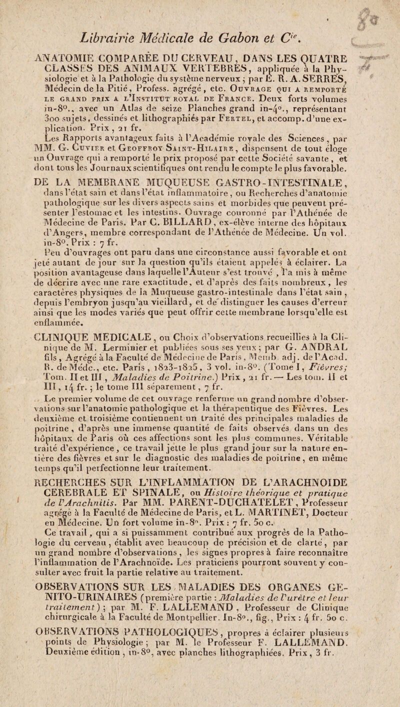 Librairie Médicale de Gabon et 0e. ANATOMIE COMPARÉE DU CERVEAU, DANS LES QUATRE CLASSES DES ANIMAUX VERTEBRES, appliquée à la Phy¬ siologie et à la Pathologie du système nerveux ; par E. R. A. SERRES, Médecin de la Pitié, Profess. agrégé, etc. Ouvrage qui a remporté le grand prix a l’Institut rotal de Erance. Deux forts volumes in-8°., avec un Atlas de seize Planches grand in-/j°., représentant 3oo sujets, dessinés et lithographiés par Fertel, et accomp. d’une ex¬ plication. Prix , 21 fr. Les Rapports avantageux faits à l’Académie royale des Sciences , par MM. G. Cuvier et Geoffroy Saint-Hilaire, dispensent de tout éloge un Ouvrage qui a remporté le prix proposé par cette Société savante , et dont tous les Journaux scientifiques ont rendu le compte le plus favorable. DE LA MEMBRANE MUQUEUSE GASTRO - INTESTINALE , dans l’état sain et dans l’état inflammatoire, ou Recherches d’anatomie pathologique sur les divers aspects sains et morbides que peuvent pré¬ senter l’estomac et les intestins. Ouvrage couronné par l’Athénée de Médecine de Paris. Par C. BILLARD, ex-élève interne des hôpitaux d’Angers, membre correspondant de l’Athénée de Médecine. Un vol. in- 8°. Prix : 7 fr. Peu d’ouvrages ont paru dans une circonstance aussi favorable et ont jeté autant de jour sur la question qu’ils étaient appelés à éclairer. La position avantageuse dans laquellel’Auteur s’est trouvé , Ta mis à même de décrire avec une rare exactitude, et d’après des faits nombreux , les caractères physiques de la Muqueuse gastro-intestinale dans l’état sain , depuis l’embryon jusqu’au vieillard, et de distinguer les causes d’erreur ainsi que les modes variés que peut offrir cette membrane lorsqu’elle est enflammée. CLINIQUE MEDICALE, ou Choix d’observations recueillies à la Cli¬ nique de M. Lerminier et publiées sous ses yeux; par G. ANDRAL fils, Agrégé à la Faculté de Médecine de Paris , Memb adj. del’Acad. R. deMe'dc., etc. Paris , 1823-1825, 3 vol. in-8°. (Tome I, Fièvres; Tom. IX et III , Maladies de Poitrine.) Prix , 21 fr. — Les tom. il et III, 14 fr. ; le tome III séparément, 7 fr. Le premier volume de cet ouvrage renferme un grand nombre d’obser¬ vations sur l’anatomie pathologique et la thérapeutique des Fièvres. Les deuxième et troisième contiennent un traité des principales maladies de poitrine , d’après une immense quantité de faits observés dans un des hôpitaux de Paris où ces affections sont les plus communes. Véritable traité d’expérience, ce travail jette le plus grand jour sur la nature en¬ tière des fièvres et sur le diagnostic des maladies de poitrine, en même temps qu’il perfectionne leur traitement. RECHERCHES SUR L’INFLAMMATION DE L’ARACHNOÏDE CEREBRALE ET SPINALE, ou Histoire théorique et pratique de VArachnilis. Par MM. PARENT-DUCHATELET , Professeur agrégé à la Faculté de Médecine de Paris, et L. MARTINET, Docteur en Médecine. Un fort volume in-8. Prix: 7 fr. 5o c. Ce travail, qui a si puissamment contribué aux progrès de la Patho¬ logie du cerveau, établit avec beaucoup de précision et de clarté, par un grand nombre d’observations, les signes propres à faire reconnaître l’inflammation de l’Arachnoïde. Les praticiens pourront souvent y con¬ sulter avec fruit la partie relative au traitement. OBSERVATIONS SUR LES MALADIES DES ORGANES GE¬ NITO-URINAIRES (première partie : Maladies de Vurètre et leur traitement) ; par M. F. LALLEMAND , Professeur de Clinique chirurgicale à la Faculté de Montpellier. In-80., fig., Prix : 4 fr. 5o c. OBSERVATIONS PATHOLOGIQUES, propres à éclairer plusieurs points de Physiologie; par M. le Professeur F. LALLEMAND. Deuxième édition , m-8°, avec planches lithographiées. Prix, 3 fr.