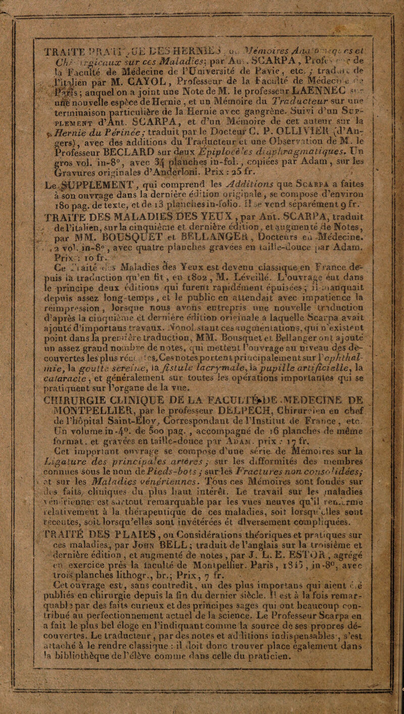 TRAITE PRATIQUE UES HERNIES . y..- Mémoires Ana o iqu es et Ch;-1rs icaux sur ces Maladies; par Au -. SCARPA, Profc* <■ r de la Faculté de Médecine de [''Université de Pavie, etc. y traduis de Pitaiien par M. CAYOL , Professeur de la Faculté de Médech ^ ne 0$s ; auquel on a joint une Note de M. le professeur LAENNEC sur une nouvelle espèce de Hernie , et un Mémoire du Traducteur sur une terminaison particulière de la Hernie avec gangrène. Suivi d’un Sup¬ plément d’Ant. SCARPA, et d’un Mémoire de cet auteur sur la ç» Hernie du Périnée; traduit par le Docteur G. P. OLLIVïEli (d’An^ gers), avec des additions du Traducteur et une Observation de M . le Professeur BECLARD sur deux Èpiplocè'es diaphragmatiques. Un gros vol. in-8°, avec 34 planches in-fol., copiées par Adam , sur les Gravures originales d’Anderïoni. Prix : 25 fr. Le SUPPLEMENT, qui comprend les Additions que Scarpa a faites à son ouvrage dans la dernière édition originale , se compose d’environ 180 pag. de texte, et de i3 planches in-folio. H se vend séparément 9 fr. TRAITE DES MALADIES DES YEUX, par Ant. SCARPA, traduit - de l’italien, sur la cinquième et dernière édition, et augmen té de Notes, par MM. BOUSQUET et BELL ANGE R, Docteurs eu .Médecine, h , 2 vo1. in-8? , avec quatre planches gravées en taille-douce par Adam, Prix : 10 fr. , Ce f’iaité des Maladies des Yeux est devenu massique .en France de¬ puis ta traduction qu’en fit * en 1802 , M. 'Léveillé. L’ouvrage eut dans le principe deux éditions qui furent rapidement épuisées ; il manquait depuis assez long temps, et le public en attendait avec impatience la réimpression, lorsque nous avons entrepris une nouvelle traduction d’après la cinquième et dernière édition originale a laquelle Scarpa avait ajouté d’importans travaux. Nonobstant ces augmentations, qui n’existent point dans la première traduction, MM. Bousquet et Beltanger or. t ajouté un assez grand nombre de notes, qui mettent l’ouvrage au niveau des de- ’ couvertes les plus réo îes^Cesnotes portentpriucipalementsur X’opJühal- . mie, la goutte sereine, ia fistule lacrymale, la pupille artificielle, la cataracte, et généralement sur toutes les opérations importantes qui se pratiquent sur l’organe de la vue, CHIRURGIE CLINIQUE DELA FACULTÉ^DE.MEDECINE DE % MONTPELLIER, par le professeur DELPECH, Chirurgien en chef de l’hôpital Saint-Eloy, Correspondant de l’Institut de France, etc. Un volume in-4°* de 5oo pag. , accompagné de 16 planches de même format, et gravées entaille-douce par Adam. prix .♦ 17 fr. Cet important, ouvrage se compose d’une série-de Mémoires sur la Ligature des principales artères y sur les difformités des membres connues sous le nom de Pieds-bois ; sur les Fractures non conso1 idées; et sur les Maladies vénériennes. Tous ces Mémoires sont fondés sur des faits, cliniques du plus haut intérêt. Le travail sur les maladies Nn Tiennes est surtout remarquable par les vues neuves qu’il ren.èrme i 1 .e-s.-j- -lorsqu'elles sont compliquées. relativement à la thérapeutique de ces maladies, soit récentes, soitlorsqu’elles sont invétérées ét diversement TRAITÉ DES PLAIES , ou Considérations the'oriques et pratiques sur ces maladies, par John BELL; traduit de l’anglais sur la troisième et dernière édition , et augmenté de notes , par J. L. E. ESTOR , agrégé en exercice près la iaculté de Montpellier. Paris, i3î5, in-8°, avec trois planches lithogr., br.; Prix, 7 fr. Cet ouvrage est', sans contredit, un des plus imporians qui aient é.è publiés en chirurgie depuis la fin du dernier siècle. H est à la fois r&niat- qnabUpar des faits curieux et des principes sages qui ont beaucoup con¬ tribué au perfectionnement actuel delà science. Le Professeur Scarpa en a fait le plus bel éloge en l'indiquant comme la source de ses propres dé¬ couvertes. Le traducteur , par des notes et additions indispensables-, s’es attaché à le rendre classique : il doit donc trouver place également dan Va bibliothèque de l’élève comme dans Gelle du praticien. est s