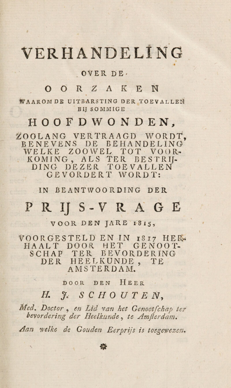 VERHANDELING ■Jt . OVER D E ■ OORZAKEN WAAROM DE UITBARSTING DER TOEVALLeD BIJ SOMMIGE HOOFDWONDEN, ZOOLANG VERTRAAGD WORDT, BENEVENS DE BEHANDELING WELKE ZOOWEL TOT VOOR¬ KOMING, ALS TER BESTRIf- DING DEZER TOEVALLEN GEVORDERT WORDT: IN BEANTWOORDING DER PRIJS-VRAGÉ VOOR DEN JARE 1815, VOORGESTELD EN IN 1817 HER¬ HAALT DOOR HET GENOOT¬ SCHAP TER BEVORDERING DER HEELKUNDE, TE AMSTERDAM. DOOR DEN Heer H. SCHOUTEN, Med, Doctor , en Lid van het Genootfchap ter bevordering der Heelkunde, te Amfterdam. Aan welke de Gouden Eerprijs is toegewezen.