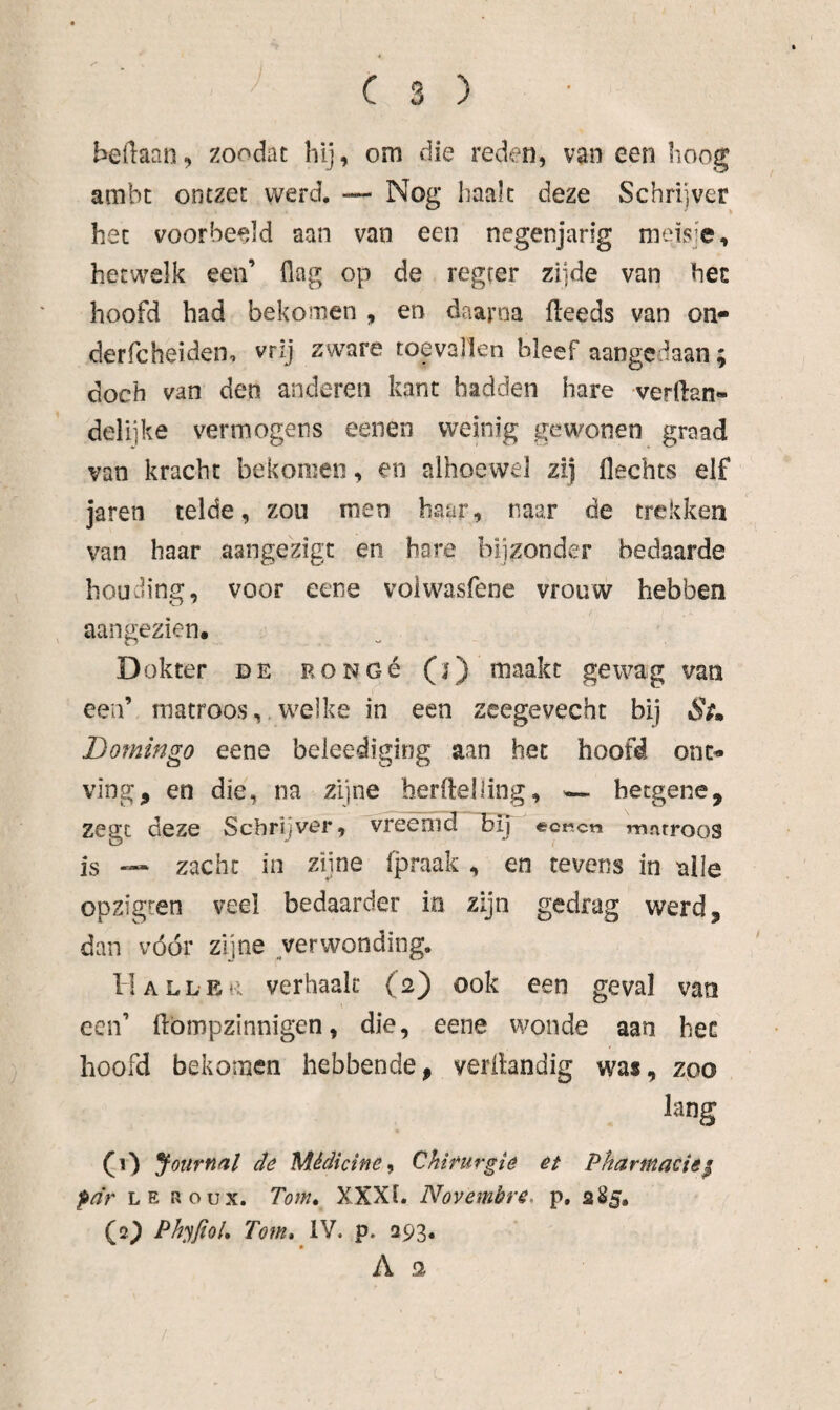 bedaan, zoodat hij, om die reden, van een hoog ambt ontzet werd. — Nog haalt deze Schrijver het voorbeeld aan van een negenjarig meisje, hetwelk een’ flag op de regeer zi]de van hec hoofd had bekomen , en daarna fleeds van on- derfcheiden, vrij zware toevallen bleef aangedaan; doch van den anderen kant hadden hare verftan- delijke vermogens eenen weinig gewonen graad van kracht bekomen, en alhoewel zij Hechts elf jaren telde, zou men haar, naar de trekken van haar aangezigt en hare bijzonder bedaarde houciing, voor eene voiwasfene vrouw hebben aangezien. Dokter de RONOé (i) maakt geivag van een’ matroos, welke in een zeegevecht bij Si» Domingo eene beleediging aan het hoofd ont^ ving, en die, na zijne berftelling, — hetgene, zegt deze Schrijver, vreemd bij ecKcn matroos is — zacht in zijne fpraak , en tevens in alle opzigten veel bedaarder in zijn gedrag werd, dan vóór zijne verwonding. II ALLER verhaak (2) ook een geval van een’ flömpzinnigen, die, eene wonde aan hec hoofd bekomen hebbende, verilandig was, zoo lang (1) Journal de Médicine^ Chirurgie et Pharmacie^ pdr LE ROUX. Tom» XXXI. Novembre, p, sSj. (2^ PhyfioU Tom» IV. p. 293. A 2