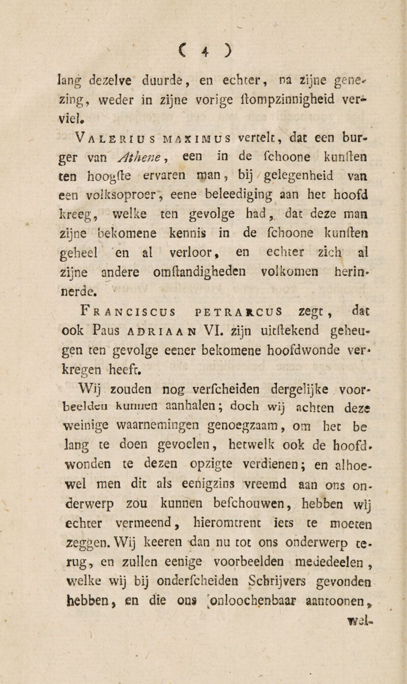 lang dezelve duurde, en echter, na zijne gene-^ zing, weder in zijne vorige llompzinnigheid ver¬ viel. Valeriüs maximus verrek, dat een bur¬ ger van Athene-, een in de fchoone konden ten hoogde ervaren man, bij /gelegenheid van een volksoproer, eene beleediging aan het hoofd kreeg, welke ten gevolge had, dat deze man zijne bekomene kennis in de fchoone kunden geheel 'en al verloor, en echter zich al zijne andere omdandigheden volkomen herin* nerde. • FrANCISCUS PETRA rcus Zegt, dat ook Paus adriaan VI, zijn uicdekend geheu¬ gen ten gevolge eener bekomene hoofdwonde ver* kregen heeft. Wij zouden nog verfcheiden dergehjke voor* beelden Kunnen aanhalen; doch wij achten deze weinige waarnemingen genoegzaam, om het be lang te doen gevoelen, hetwelk ook de hoofd¬ wonden te dezen opzigte verdienen; en alhoe¬ wel men dit als eenigzios wreemd aan ons on¬ derwerp zou kunnen befchouwen, hebben wij echter vermeend, hieromtrent iets te moeten zeggen. Wij keeren dan nu tot ons onderwerp te¬ rug, en zullen eenige voorbeelden mededeelen , welke wij bij onderfcheiden Schrijvers gevonden hebben, en die ons 'onloochenbaar aantoonen, wei-