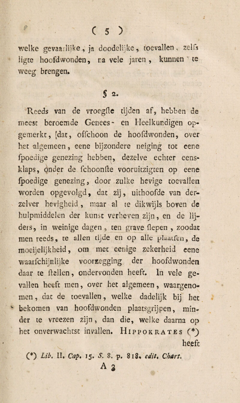 welke gevaailiike, ja dcodelijke, toevallen, zelfs ’ ligte hoofdwonden, na vele jaren , kunnents weeg brengen. S 2. Pvceds van de vroegfle tijden af, hebben de meest beroemde Genees* en Heelkundigen op- gemerkc, [dat, offclïoon de hoofdwonden, over het algemeen, eene bijzondere neiging tot eene fpoedige genezing hebben, dezelve echter eens- klaps, ónder de fchoonfte vooroiczigten op eene fpoedige genezing, door zulke hevige toevallen worden opgevolgd, dat zij, uithoofde van der- zelver hevigheid , maar al te dikwijls boven de hulpmiddelen der kunst verbeven zijn, en de lij¬ ders, in weinige dagen , ten grave Hepen , zoodac men reeds, te allen tijde en op alle plaaLfen, de moeijelijkheid, om met eenige zekerheid eene waarfchijn lijke voorlegging der hoofdwonden daar te Hellen, ondervonden heeft, In vele ge¬ vallen heeft men, over het algemeen, waargeno¬ men, dat de toevallen, welke dadelijk bij het ^ bekomen van hoofdwonden plaatsgrijpen, min¬ der te vreezen zijn, dan die, welke daarna op het onverwachtst invallen. Hippokrates (*) heeft: (*) II. Capé 15. S. 8. p. 818. ^<8^//. Charta A %