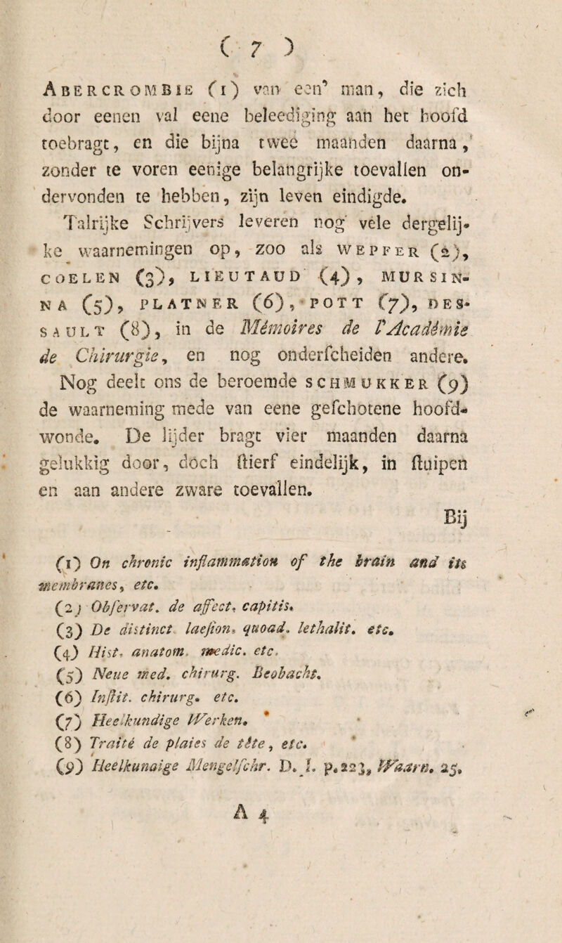 Abercrombie Cl) van een’ man, die zich door eenen val eene beleediging aan het hoofd toebragc, en die bijna twee maanden daarna,’ zonder te voren eenige belangrijke toevallen on¬ dervonden te hebben, zijn leven eindigde* Talrijke Schrijvers leveren nog' vele dergelij* ke waarnemingen op, zoo alg wepfer (2), COELEN (3), LIEUTAUD (4), MURSIN- A (5), PLATNRR (6), POTT f7), DES¬ SA U L T (8), in de Mémoires de VAcadémie de Chirurgie^ en nog onderfcheiden andere* Nog deelt ons de beroemde schmükker (9) de waarneming mede van eene gefcbotene hoofd¬ wonde. De lijder bragt vier maanden daarna gelukkig door, dóch ftierf eindelijk, in Huipen en aan andere zware toevallen* Bij CO On chronic inflamm^tion of the hrain and iu membranes^ etc, (2} Obfervat. de afeet^ capitis* (3) De distinct laefioni quoad, lethalit, etc, (D Dist, anatom, imdic. etc. Cs) med, chirurg. Beobacht, (6) fnjlit. chirurg, etc, C7) Meetkundige IVerken, * (8) Traité de plat es de tète ^ etc, (p) Heelkunaige Mengelfchr. D, I, p.ssj, PFaarn, 25*