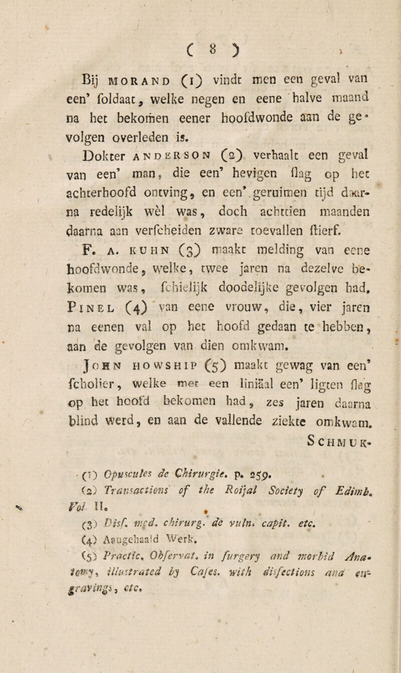 Bij MOR AND (i) vindt men een geval van een’ foldaat, welke negen en eene 'halve maand na het bekomen eener hoofdwonde aan de ge* volgen overleden is. Dokter anderson (s) verhaalt een geval van een’ man, die een’ hevigen Oag op het achterhoofd ontving, en een’.geruimen tijd daar¬ na redelijk wèl was, doch achttien maanden daarna aan verfcheiden zware toevallen llierf, Fe A. KüHN (3) maakt melding van eene hoofdwonde, welke, twee jaren na dezelve be* komen was, fchielijk doodelijke gevolgen had. Pin EL (4) van eene vrouw, dia, vier jarcn na eenen val op het hoofd gedaan te hebben, aan de gevolgen van dien om kwam. John howship (5) maakt gewag van een’ fcbolier, welke mee een liniaal een’ listen flöa: op het hoofd bekomen had, zes jaren daarna blind werd, en aan de vallende ziekte omkwam. S c H M u K- - (T) Cpu^cules de Chirurgie, p. 259, (2) Transactions of the Roijal Society of Edimb, Vol lU (3) Disf med, chirurg, de vuln» capit. etc, (4) A^ugGiiöa'd Werk. (5) Practic, öhfervat, in furgery and 7norhid ylna* iUiiitrated ly Cajes, witk disfectiom ana en- graving^^ ctc.