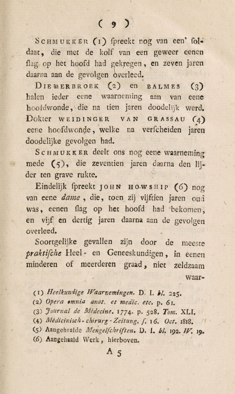 ScHMUKKËR O) fpreekt nog van een’ foK daac, die mee de kolf van een geweer eenen Hag op het hoofd had gekregen, en zeven jaren daarna aan de gevolgen overleed. DiEM ER BROEK (2^ BALMES (3) halen ieder eene waarneming aan van eenc hoofdwonde,\die na tien jaren doodelijk werd. Dokter WEIDINGER VAN GRASSAU C4') eene hoofdwonde, welke na verfcheiden jaren doodelijke gevolgen had. S c H M ü K K E R deelt ons nog eene waarneming mede (5), die zevenden jaren daarna den lij* der ten grave rukte. Eindelijk fpreekt john howship (6) nog van eene dame , die, toen zij vijfden jaren oud was, eenen flag op het hoofd had bekomen, en vijf(^ en dertig jaren daarna aan de gevolgen overleed. Soortgelijke gevallen zijn door de meeste praktifche en Geneeskundigen, in eenen minderen of meerderen graad, niet zeldzaam waar* (1) Heelkundige IVa ar nemingen* D, I. hl, 225. (2) Opera $mnia anat, et medic, etc, p. 61. (3) Journal de Médecine, 1774. p. 528, Tom, XLI, (4) Médicinhch~ chirurg-Zeitiing, f, \6, Oct, 1818. (5) Aangehsalde Mengelfchriften, 1. hl, 192. fH, 19. (6) Aangehaaid Werk, hierboven. A 5 1