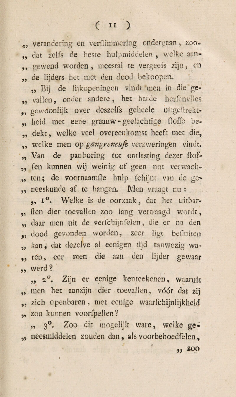 5, verandering en verniinmering ondergaan, zoo» ,, dat zelfs de besce hulpmiddelen , welke aan- 5, gewend worden, meestal te vergeefs zijn, en „ de lijders het met den dood bekoopen. 5, Bij de lijkopeningen vindt men in die ge- „ vallen, onder andere, het harde herfcnvlies ,, gewöonlijk over deszelfs geheele uitgedrekt- „ heid met eene graaiiw - gedachtige flofFe be- 5, dekt, welke veel overeenkomst heeft met die,' 5, welke men op gangreneujt verzweringen vindr, „ Van de pan boring tot ontlasting dezer (lof- 5, fen kunnen wij weinig of geen nut verw^ach» „ ten; de voornaamfte hulp fchiinc van de ge'» 5, neeskunde af te hangen. Men vraagt nu : 5, I®. Welke is de oorzaak , dat het oitbar- ,, (ien dier toevallen zoo lang vertraagd w^ordc, 5, daar men uit de verfcbijnfeïen, die er na den „ dood gevonden w'orden, zeer ligt befluiten 5, kan, dat dezelve ai eenigen tijd aanwezig wa- ,, ren, eer men die aan den lijder gewaar ,, werd? 5, Zijn er eenige kenteekenen, waaruit „ men het aanzijn dier toevallen, vóór dat zij „ zich openbaren, met eenige waarfchijnlijkheid ,, zon kunnen voorfpellen? „ 3®. Zoo dit mogelijk ware, welke ge- ,, neesmiddelen zouden dan, als voorbehoedfelen, „ zoo