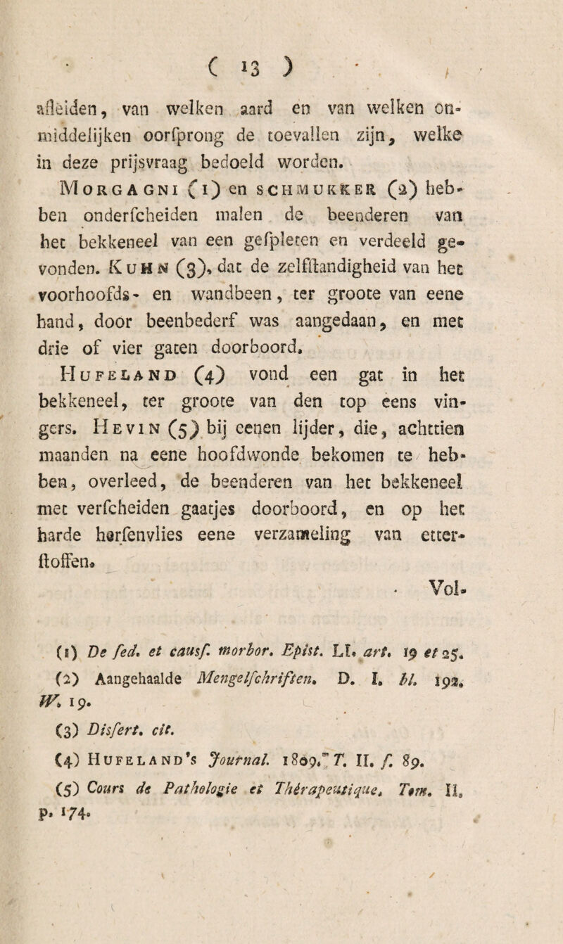 / aflélden, van welken aard en van welken oti- middelijken oorfprong de toevallen zijn, welke in deze prijsvraag bedoeld worden. Morgagni co scHMUKKER C^) kob¬ ben onderfcheiden malen de beenderen vati het bekkeneel van een gefpleten en verdeeld ge¬ vonden. Kuhn (3)» dat de zelflbndigheid van hec voorhoofds- en wandbeen, ter grooce van eene band, door beenbederf was aangedaan, en met drie of vier gaten doorboord. Hü FEL AND co gat in her bekkeneel, ter grooce van den top cens vin¬ gers. He VIN C5}.^ij cenen lijder, die, achttien maanden na eene hoofdwonde bekomen te heb¬ ben, overleed, de beenderen van het bekkeneel met verfcheiden gaatjes doorboord, en op het harde herfenviies eene verzameling van etter- ilolfen» Voi- (1) De fed, et causf, morhor, Epist. Lï« art* 19 ^^25. (2) Aangehaalde MengeIfchriften, D. I, /;/, 193^ tv* 19. (3) Disfert, cit, (4) Hu FE LA ND *55 Joutnal 11,/I 89. (5) Cours de Pathologie ei Thérapeutique, Tem, li, P» *74«