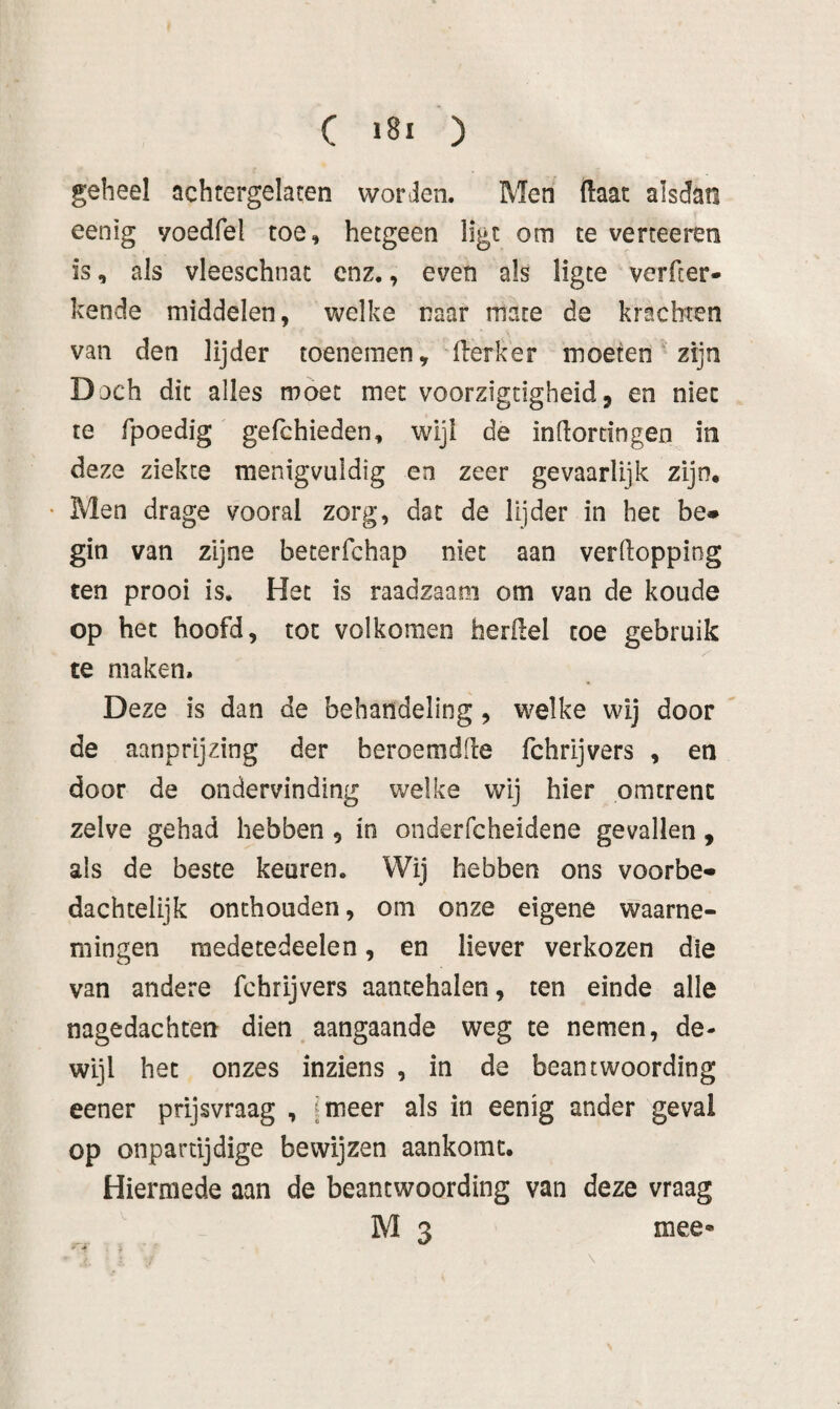 geheel achtergelaten worden. Men ftaat alsdan eenig yoedfel toe, hetgeen ligt om te verteeren is, als vleeschnac enz., even als ligte verfcer- kende middelen, welke naar mate de krachten van den lijder toenemen, flerker moeten zijn Doch dit alles móet met voorzigtigheid j en niet te fpoedig gefchieden, wijl de indorcingen in deze ziekte menigvuldig en zeer gevaarlijk zijn, • Men drage vooral zorg, dat de lijder in het be» gin van zijne beterfchap niet aan verlloppiog ten prooi is. Het is raadzaam om van de koude op het hoofd, tot volkomen herilel toe gebruik te maken. Deze is dan de behandeling, welke wij door de aanprijzing der beroemdde fchrijvers , en door de ondervinding welke wij hier omtrent zelve gehad hebben , in onderfcheidene gevallen, als de beste keuren. Wij hebben ons voorbe* dachtelijk onthouden, om onze eigene waarne¬ mingen roedetedeelen, en liever verkozen die van andere fchrijvers aantehalen, ten einde alle nagedachten dien aangaande weg te nemen, de¬ wijl het onzes inziens , in de beantwoording eener prijsvraag , [meer als in eenig ander geval op onpartijdige bewijzen aankomt. Hiermede aan de beantwoording van deze vraag M 3 mee«