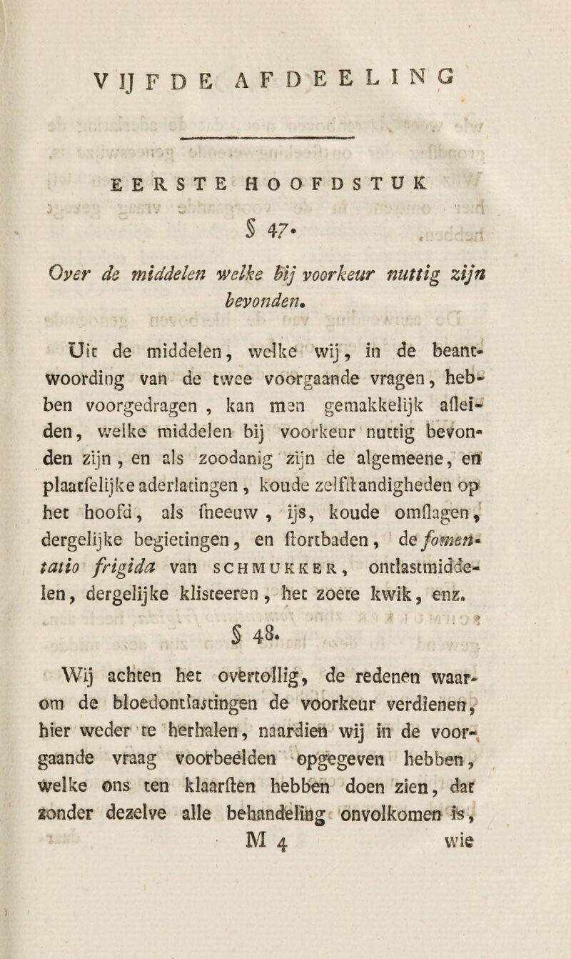 VIJFDE AFDEELING EERSTE HOOFDSTUK i -■ I § 47* Oyer de middelen welke hij voorkeur nuttig zijn bevonden* üic de middelen, welke 'wij, in de beant¬ woording van de twee voorgaande vragen, hebi- ben voorgedragen , kan men ge makkelijk adel¬ den, welke middelen bij voorkeur nuttig bevon¬ den zijn , en als zoodanig zijn de algemeene, en plaatfelijke aderlatingen , koude zelfdandigheden op het hoofd, als fneeuw , ijs, koude omOagen,^ dergelijke begietingen, en (lortbaden , de fomen» tatio frigida van schmukker, ontlastmidde- ien, dergelijke klisteeren, het zoete kwik, enz. S 48- . Wij acKten het ovërtollig, de redenen waar¬ om de bloedontlastingen de voorkeur verdienen? hier weder te herhalen, naardien wij inde voor¬ gaande vraag voorbeelden ‘opgegeven hebben, welke ons ten klaarden hebben doen zien, dat zonder dezelve alle behandeling onvolkomen fe,