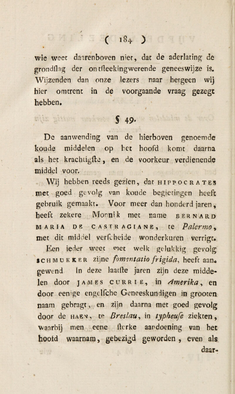 * wie weet daarenboven nier, dat de aderlating* de grondflag der on tfleekingwerende geneeswijze is. Wijzenden dan onze lezers naar hetgeen wij hier omtrent in de voorgaande vraag gezegt hebben. i s 49. Dc aanwending van de hierboven genoemde koude middelen op bet hoofd komt daarna als het krachiigfte, en de voorkeur verdienende middel voor. - ^ Wij hebben reeds gezien, dar hippocrates .met goed gevolg van koude begieringen heeft gebruik gemaakt. Voor meer dan honderd jaren, heeft zekere Monnik met name bernard MARIA De CASTRAGIANE, te Pakrmo, met dit middel verfcheide wonderkuren verrigc. Een ieder weet met welk gelukkig gevolg SCHIMÜKKER zijne fom?ntatio frigida, heeft aan.* gewend In deze laatde jaren zijn deze midde¬ len door JAMES cuRRiE, in dmerika, en door eenige engelfche Geneeskundigen in grooten naam gebragt, en ziin daarna met goed gevolg \ door de haev, te BreslaUy in typheufe ziekten, waarbij men eene rterke aandoening van hec hootd waarnam, gebezigd geworden , even als daar-