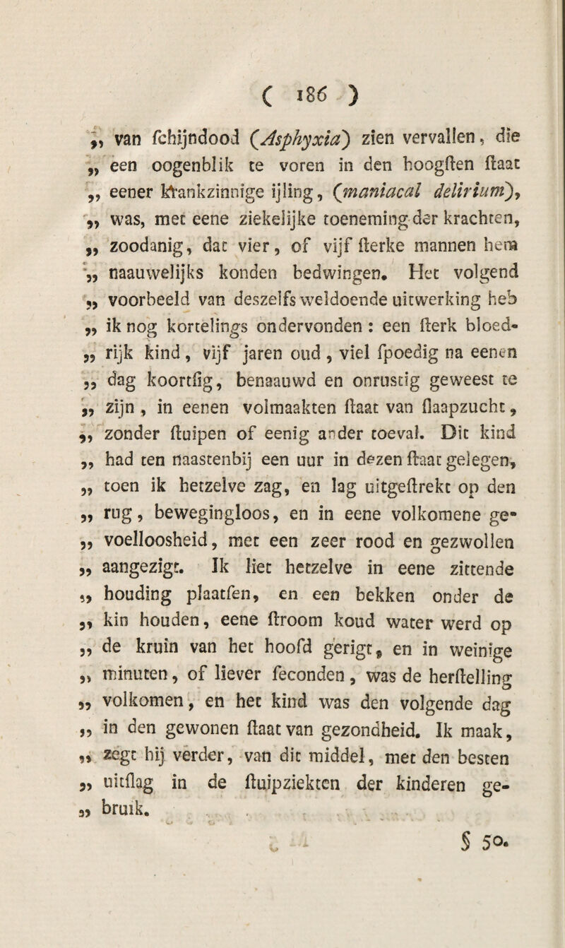 ( ï86 ) „ van fchijndood QAsphyxia) zien vervallen, die ,, èen oogenblik te voren in den boogften flaac ,, eener kli'ankzinnige ijling, (maniacal delirium')^ was, met eene ziekelijke toeneming dar krachten, ,, zoodanig, dac vier, of vijf flerke mannen hera naauwelijks konden bedwingen. Het volgend 5, voorbeeld van deszelfs weldoende uitwerking heb „ ik nog kortelings ondervonden : een llerk bloed- „ rijk kind, vijf jaren oud , viel fpoedig na eenen 5, dag koortfig, benaauwd en onrustig geweest te zijn , in eenen volmaakten ftaat van flaapzucht, 9, zonder (luipen of eenig ander toéval. Dit kind ,, had ten naastenbij een uur in dezen flaat gelegen^ „ toen ik hetzelve zag, en lag uitgeftrekt op den 5, rug, bewegingloos, en in eene volkomene ge- 5, voelloosheid, met een zeer rood en gezwollen 5, aangezigr. Ik liet hetzelve in eene zittende 5, houding plaatfen, en een bekken onder de 3, kin houden, eene ftroom koud water werd op 5, de kruin van het hoofd gerigc^ en in weinige „ minuten, of liever feconden , was de herftelling 5, volkomen, en het kind was den volgende dag „ in den gewonen flaat van gezondheid. Ik maak, „ zégt hij verder, van dit middel, met den besten 3, uitflag in de fluipziektcn der kinderen ge- 3, bruik. ‘ § 50.