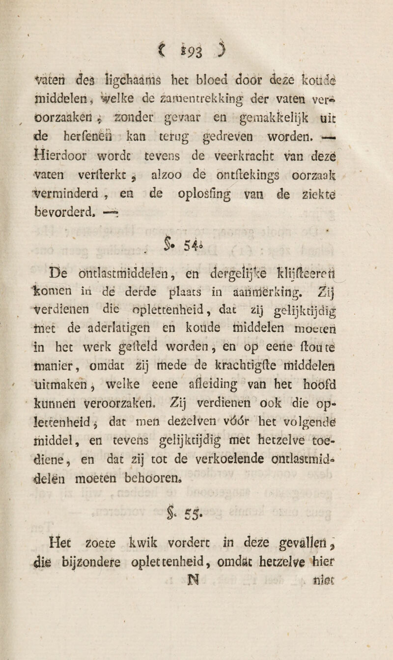 t tn ) vateii deè ligcbaams het bloed door de^:e kotidë middelen, welke de samentrekking der vaten ver« öorzaaketi ^ zonder gevaar en gemakfeelijk uic de herfenèö kan terug gedreven worden. Hierdoor worde tevens de veerkraclic van deze ■vaten verllerkt ^ alzoó dé öntdekings oorzaak 'Verminderd , en de oplosdng van de ziekte bevorderd. — $• 54^ Dë Önclastfniddelen, en dergelijkè klijfl:eereti tornen in de derde plaats in aailrdërking. Zij Verdienen die oplettenheid, dat zij gelijktijdig tnet de aderlatigeti én koude middelen moeten in het werk gedeld worden, en op eene floüté manier, omdat zij mede de krachtigde middelen - ■> uitmakeh, welke éene afleiding van het hoofd kunnen veroorzaken. Zij verdienen ook die op¬ let ten heid ^ dat men dezelven vóór het volgendé middel, en tevens gelijktijdig met hetzelve toe- diene, en dat zij tot de verkoelende öntlastmld» delen moeten behöorem 55- Het zoete kwik vordert in deze gevilletlj die bijzondere oplet tenheid, omd^t hetzelve hier N