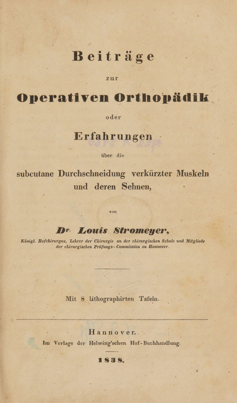 Beitrage Operativen Orthopädik | | oder | | Erfahrungen über die subcutane Durchschneidung verkürzter Muskeln und deren Sehnen, von Dr. Louis Stiromeyer, Königl. Hofchirurgus, Lehrer der Chirurgie an der chirurgischen Schule und Mitgliede der chirurgischen Prüfungs - Commission zu Hannover. Mit 8 lithographirten Tafeln. Hannover. Im Verlage der Helwing’schen Hof-Buchhandlung. 13838,