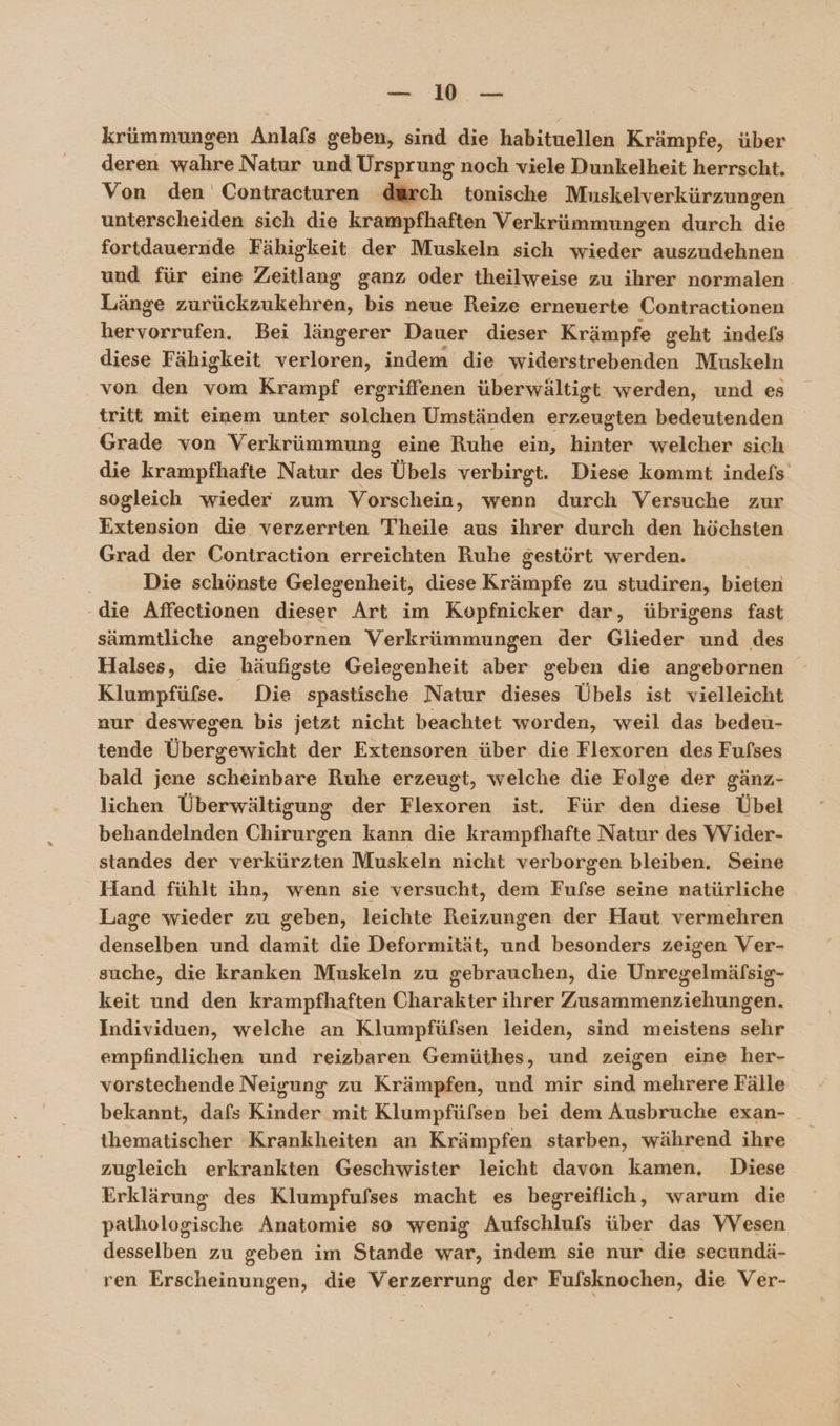 a u krümmungen Anlafs geben, sind die habituellen Krämpfe, über deren Bin Natur und Ursprung noch viele Dunkelheit herrscht. Von den Contracturen dürch tonische Muskelverkürzungen unterscheiden sich die krampfhaften Verkrümmungen durch de fortdauernde Fähigkeit der Muskeln sich wieder auszudehnen und für eine Zeitlang ganz oder theilweise zu ihrer normalen Länge zurückzukehren, bis neue Reize erneuerte Contractionen hervorrufen. Bei längerer Dauer dieser Krämpfe geht indels diese Fähigkeit ERREHR, indem die widerstrebenden Muskeln von den vom Krampf ergriffenen überwältigt werden, und es tritt mit einem unter ER Umständen erzeugten bedeutenden Grade von Verkrümmung eine Ruhe ein, hinter welcher sich die krampfhafte Natur des Übels verbirgt. Diese kommt indefs sogleich wieder zum Vorschein, wenn durch Versuche zur Extension die verzerrten Theile aus ihrer durch den höchsten Grad der Contraction erreichten Ruhe gestört werden. | Die schönste Gelegenheit, diese Krämpfe zu studiren, bieten - die Affectionen ie Art im Kopfnicker dar, übrigens fast sämmtliche angebornen Verkrümmungen der Glieder und des Halses, die häufigste Gelegenheit aber geben die angebornen Klumpfülse. Die spastische Natur dieses Übels ist vielleicht nur deswegen bis jetzt nicht beachtet worden, weil das bedeu- tende Übergewicht der Extensoren über die Flexoren des Fufses bald jene schkiahakb Ruhe erzeugt, welche die Folge der gänz- lichen Überwältigung der ERREER ist, Für die diese Übel behandelnden Chirurgen kann die krampfhafte Natur des VVider- standes der verkürzten Muskeln nicht verborgen bleiben. Seine Hand fühlt ihn, wenn sie versucht, dem Fufse seine natürliche Lage wieder zu geben, leichte Reizungen der Haut vermehren denselben und damit die Deformität, und besonders zeigen Ver- suche, die kranken Muskeln zu gebrauchen, die Unregelmäfsig- keit und den krampfhaften Charakter ihrer Zusammenziehungen. Individuen, welche an Klumpfüfsen leiden, sind meistens sehr empfindlichen und reizbaren Gemüthes, und zeigen eine her- vorstechende Neigung zu Krämpfen, und mir sind mehrere Fälle bekannt, dafs Kinder mit Klumpfüfsen bei dem Ausbruche exan- _ ihematischer Krankheiten an Krämpfen starben, während ihre zugleich erkrankten Geschwister leicht davon kamen, Diese Erklärung des Klumpfufses macht es begreiflich, warum die pathologische Anatomie so wenig Aufschlufs über das VVesen desselben zu geben im Stande war, indem sie nur die secundä- ren Erscheinungen, die Verzerrung der Fulsknochen, die Ver-