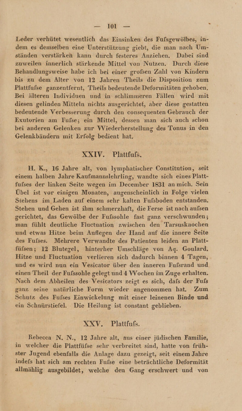 — 101 — Leder verhütet wesentlich das Einsinken des Fufsgewölbes, in- ‚dem es demselben eine Unterstützung giebt, die man nach Um- ständen verstärken kann durch festeres Anziehen. Dabei sind zuweilen innerlich stärkende Mittel von Nutzen. Durch diese Behandlungsweise habe ich bei einer grofsen Zahl von Kindern bis zu dem Alter von 12 Jahren Theils die Disposition zum Plattfufse ganzentfernt, Teils bedeutende Deforinitäten gehoben. Bei älteren Individuen und in schlimmeren Fällen wird mit diesen gelinden Mitteln nichts ausgerichtet, aber diese gestatten bedeutende Verbesserung durch den consequenten Gebrauch der Exutorien am Fufse; ein Mittel, dessen man sich auch schon bei anderen Gelenken zur Wiederherstellung des Tonus in den Gelenkbändern mit Erfolg bedient hat. XXIV. Plattfuß. H. K., 16 Jahre alt, von lymphatischer Constitution, seit einem Hallen Jahre Kaufmannslehrling, wandte sich eines Platt- fufses der linken Seite wegen im December 1831 an mich. Sein Übel ist vor einigen Monaten, augenscheinlich in Folge vielen Stehens im Laden auf einem sehr kalten Fulsboden entstanden. Stehen und Gehen ist ihm schmerzhaft, die Ferse ist nach aufsen gerichtet, das Gewölbe der Fufssohle fast ganz verschwunden; man fühlt deutliche Fluctuation zwischen den Tarsuskaochen und etwas Hitze beim Auflegen der Hand auf die innere Seite des Fufses. Mehrere Verwandte des Patienten leiden an Platt- füfsen; 12 Blutegel, hinterher Umschläge von Ag. Goulard., Hitze und Fluctuation verlieren sich dadurch binnen 4 Tagen, und es wird nun ein Vesicator über den inneren Fufsrand und einen Theil der Fufssohle gelegt und 4 Wochen im Zuge erhalten. Nach dem Abheilen des Vesicators zeigt es sich, dafs der Fuls ganz seine natürliche Form wieder angenommen hat. Zum Schutz des Fufses Einwickelung mit einer leinenen Binde und ein Schnürstiefel. Die Heilung ist constant geblieben. XXV. Plattfufs. Rebecca N. N., 12 Jahre alt, aus einer jüdischen Familie, in welcher die Plattfüfse sehr verbreitet sind, hatte von früh- ster Jugend ebenfalls die Anlage dazu gezeigt, seit einem Jahre indefs hat sich am rechten Fulse eine beträchtliche Deformität allmählig ausgebildet, welche den Gang erschwert und von