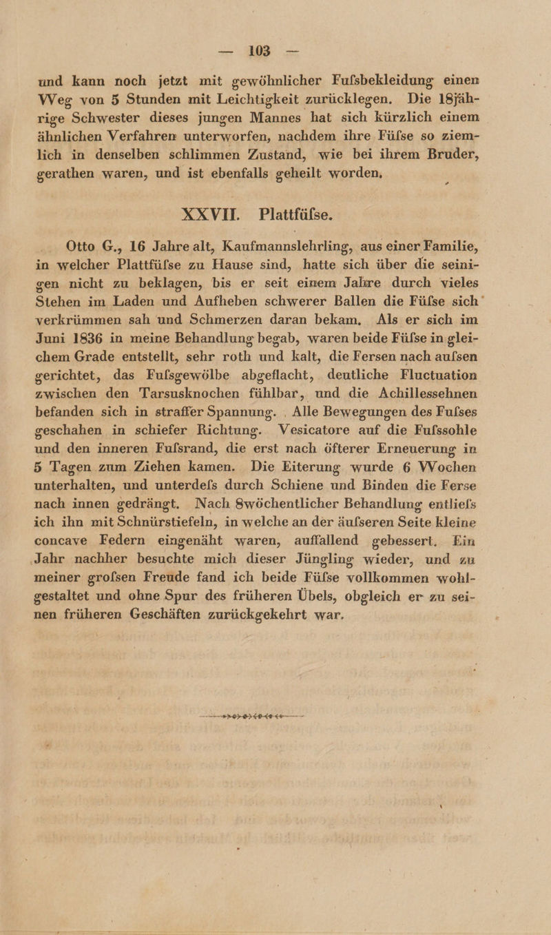 — 18 — und kann noch jetzt mit gewöhnlicher Fufsbekleidung einen Weg von 5 Stunden mit Leichtigkeit zurücklegen. Die 18jäh- rige Schwester dieses jungen Mannes hat sch, kürzlich einem ähnlichen Verfahren unterworfen, nachdem ihre Fülse so ziem- lich in denselben schlimmen Zustand, wie bei ihrem Bruder, gerathen waren, und ist ebenfalls geheilt worden, » XXVI. Plattfülse. Otto G., 16 Jahre alt, Konsnaunse aus einer Familie, in welcher Plattfüfse zu Hause sind, hatte sich über die seini- gen nicht zu beklagen, bis er seit einem Jahre durch vieles Stehen im Laden und Aufheben schwerer Ballen die Füfse sich verkrümmen sah und Schmerzen daran bekam, Als er sich im Juni 1836 in meine Behandlung begab, waren beide Füfse in glei- chem Grade entstellt, sehr roth und kalt, die Fersen nach aufsen gerichtet, das Fufsgewölbe abgeflacht, deutliche Fluctuation zwischen den Tarsusknochen fühlbar, und die Achillessehnen befanden sich in straffer Spannung. | Alle Bewegungen des Fufses geschahen in schiefer Richtung. Vesicatore auf die Fufssohle aaa den inneren Fulsrand, die erst nach öfterer Erneuerung in 5 Tagen zum Ziehen kamen. Die Eiterung wurde 6 Wochen unterhalten, und unterdefs durch Schiene und Binden die Ferse nach innen gedrängt. Nach Swöchentlicher Behandlung entliels ich ihn mit Schnürstiefeln, in welche an der äufseren Seite kleine concave Federn eingenäht waren, auffallend gebessert, Ein ‚Jahr nachher besuchte mich dieser Jüngling wieder, und zu meiner grolsen Freude fand ich beide Füfse vollkommen wohl- gestaltet und ohne Spur des früheren Übels, obgleich er zu sei- nen früheren Geschäften zurückgekehrt war. Sen ES