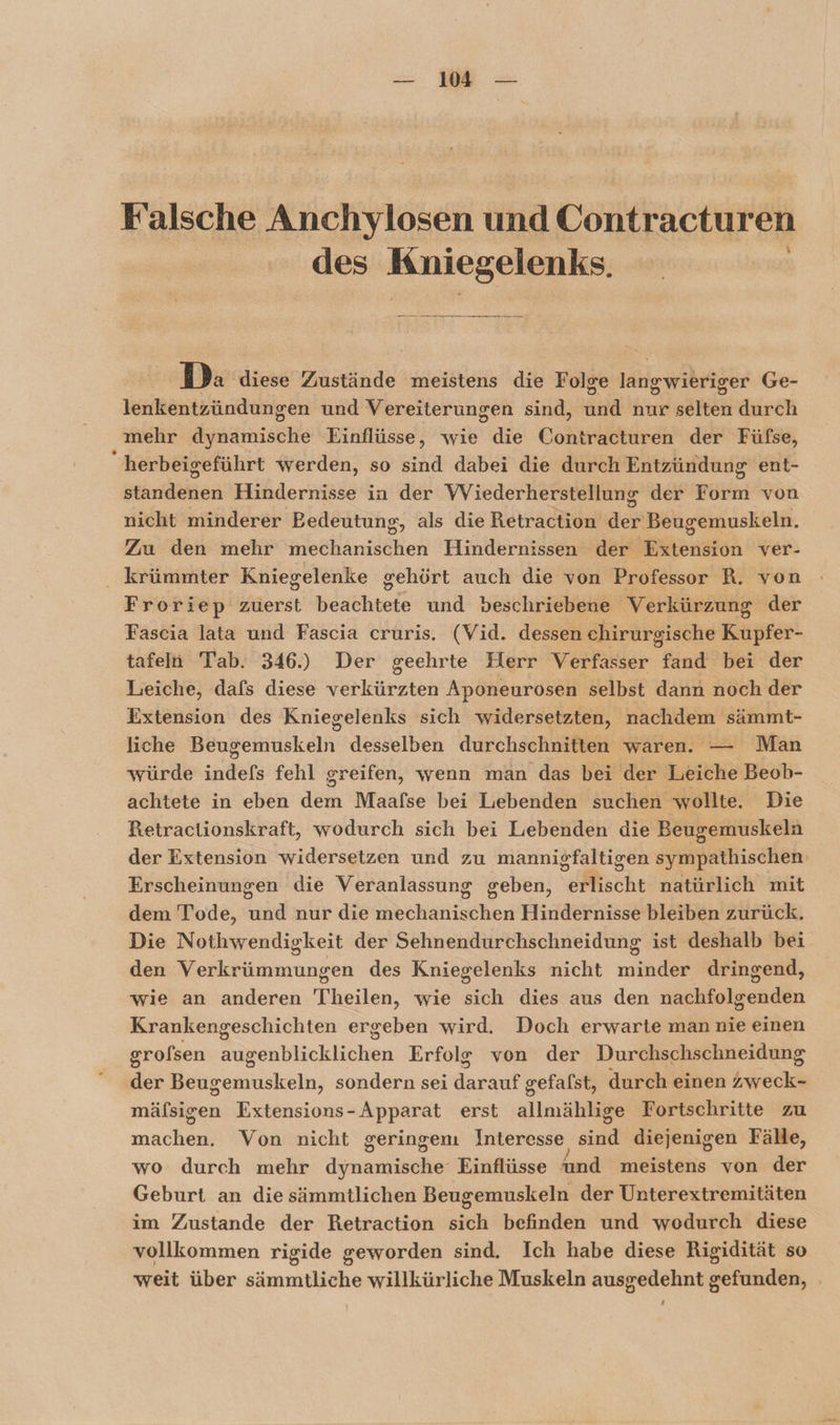 Falsche Anchylosen und Contracturen des Kniegelenks. Da diese Zustände meistens die Folge längwibriger Ge- lenkentzündungen und Vereiterungen sind, and nur sährin durch mehr dssnische Einflüsse, wie die Cohkiikrch der Füfse, ; herbeigeführt werden, so sind dabei die durch Entzündung ent- standenen Hindernisse in der VViederherstellung der Form von nicht minderer Bedeutung, als die Retraction der Beugemuskeln, Zra den mehr mechanischen Hindernissen der Extension ver- krümmter Kniegelenke gehört auch die von Professor R. von Froriep zuerst beachtete und beschriebene Verkürzung der Fascia lata und Fascia cruris. (Vid. dessen chirurgische Kupfer- tafeln Tab. 346.) Der geehrte Herr Verfasser fand bei der Leiche, dafs diese verkürzten Aponeurosen selbst dann noch der Extension des Kniegelenks sich widersetzten, nachdem sämmt- liche Beugemuskeln desselben durchschnitten waren. Man würde indefs fehl greifen, wenn man das bei der Tueiehe Beob- achtete in eben dem Maafse bei Lebenden suchen wollte. Die Retractionskraft, wodurch sich bei Liebenden die Beugemuskeln der Extension widersetzen und zu mannigfaltigen syulnartiisähieh Erscheinungen die Veranlassung Sehen. N sche natürlich mit dem Tode, ah nur die Hbekarisehen Hindernisse bleiben zurück. Die Nothwendigkeit der Sehnendurchschneidung ist deshalb bei den Verkrümmungen des Kniegelenks nicht minder dringend, wie an anderen Theilen, wie sich dies aus den nachfolgenden Krankengeschichten ergeben wird. Doch erwarte man nie einen grofsen SirenlWlicklicken Erfolg von der Durchschschneidung der ss eminskeln, sondern sei dar gefalst, durch einen ER mälsisen Extensions-Apparat erst allmahtahe Fortschritte zu machen. Von nicht geringen Interesse, sid diejenigen Fälle, wo durch mehr dimamiköiles Einflüsse und meistens von der Geburt an die sämmtlichen Beugemuskeln der Unterextremitäten im Zustande der Retraction sich befinden und wodurch diese vollkommen rigide geworden sind. Ich habe diese Rigidität so weit über mm willkürliche Muskeln ausgedehnt eetehide, | ‘