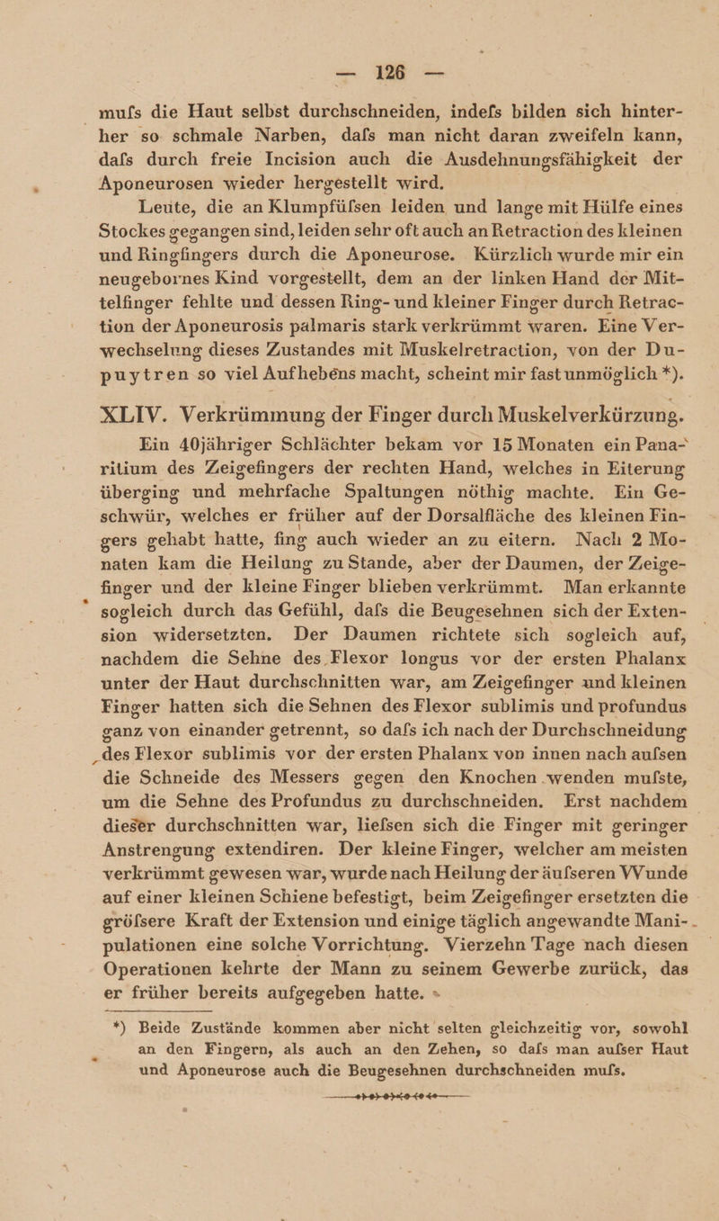 —_ 186 — mufs die Haut selbst durchschneiden, indefs bilden sich hinter- _ her so. schmale Narben, dafs man nicht daran zweifeln kann, dafs durch freie Incision auch die Ausdehnungsfähigkeit der Aponeurosen wieder hergestellt wird. Leute, die an Klinupfülken leiden und lange mit Hülfe eines Stockes gegangen sind, leiden sehr oft auch an Retraction des kleinen und Binchnpera durch die Aponeurose. Kürzlich wurde mir ein nes Kind vorgestellt, dem an der linken Hand der Mit- kallurer fehlte und dessen Ring- und kleiner Finger durch Retrac- tion der Aponeurosis palmaris stark verkrümmt waren. Eine Ver- wechselung dieses Zustandes mit Muskelretraction, von der Du- puytren so viel Aufhebens macht, scheint mir fast unmöglich *). XLIV. Verkrümmung der Finger durch Muskelverkürzung. Ein 40jähriger Schlächter bekam vor 15 Monaten ein Pana- ritium des Zeigefingers der rechten Hand, welches in Eiterung überging und ihre Spaltungen nöthig machte. Ein Ge- schwür, welches er früher auf der Dorsalfläche des kleinen Fin- gers gehabt hatte, fing auch wieder an zu eitern. Naclhı 2 Mo- naten kam die Heilung zu Stande, aber der Daumen, der Zeige- finger und der kleine Finger blieben verkrümmt. Man RT s sogleich durch das Gefühl, dafs die Beugesehnen sich der Exten- sion widersetzten. Der Daumen richtete sich sogleich auf, nachdem die Sehne des .Flexor longus vor der ersten Phalanx unter der Haut durchschnitten war, am Zeigefinger und kleinen Finger hatten sich die Sehnen des Flexor sublimis und profundus ganz von einander getrennt, so dafs ich nach der Durchschneidung „des Flexor sublimis vor der ersten Phalanx von innen nach aufsen die Schneide des Messers gegen den Knochen .wenden mulste, um die Sehne des Profundus zu durchschneiden. Erst nachdem | dieser durchschnitten war, liefsen sich die Finger mit geringer Anstrengung extendiren. Der kleine Finger, welcher am meisten verkrümmt gewesen war, wurde nach Heilung der äufseren VYunde auf einer kleinen Schiene befestigt, beim Zeigefinger ersetzten die gröfsere Kraft der Extension und einige täglich angewandte Mani-. pulationen eine solche Vorrichtung. Viersehn Tage nach diesen Operationen kehrte der Mann zu seinem Gewebe zurück, das er früher bereits aufgegeben hatte. » *) Beide Zustände kommen aber nicht selten gleichzeitig vor, sowohl an den Fingern, als auch an den Zehen, so dafs man aufser Haut und Aponeurose auch die Beugesehnen durchschneiden mufs.