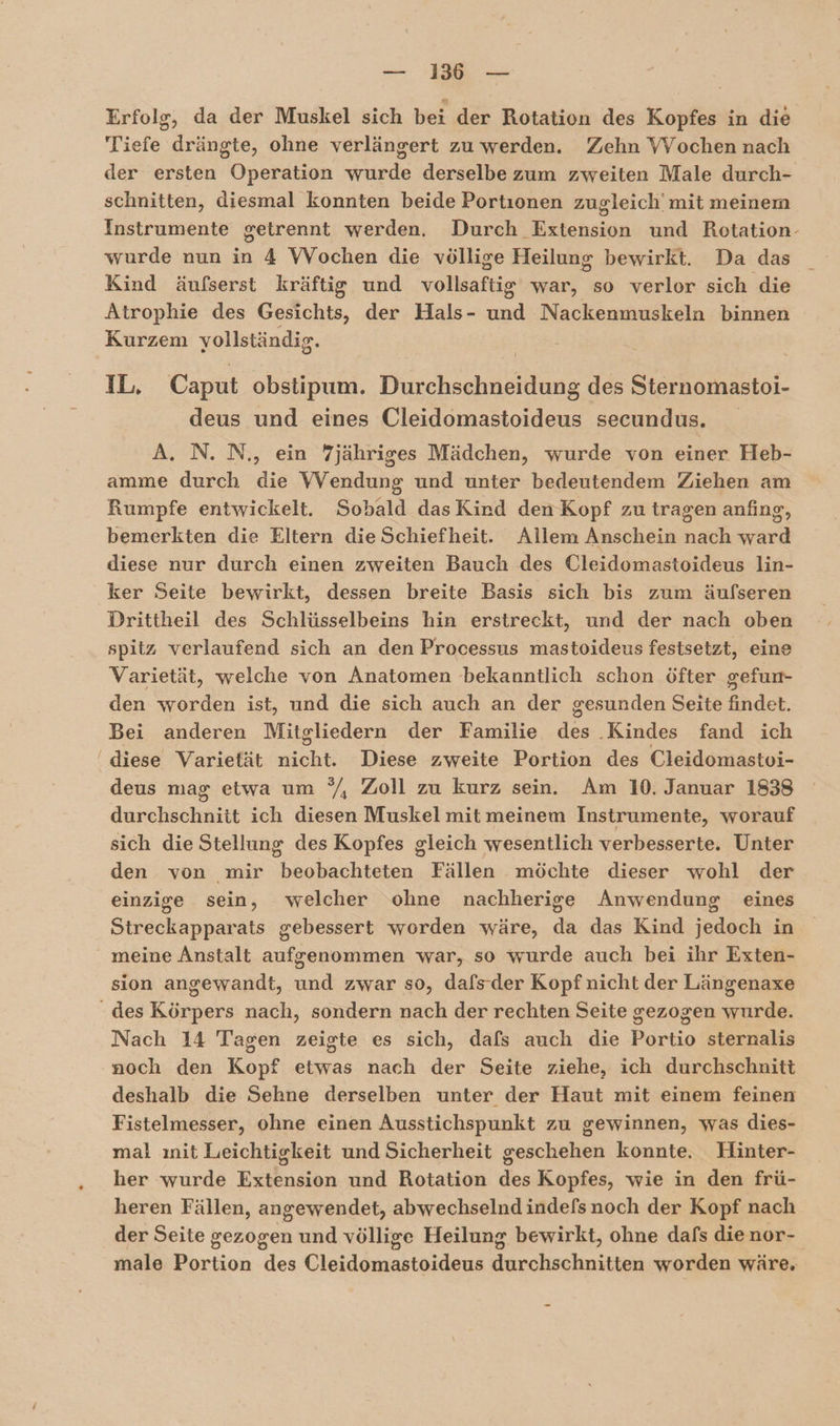 Erfolg, da der Muskel sich bei der Rotation des Kopfes in die Tiefe drängte, ohne verlängert zu werden. Zehn VVochen nach der ersten Operation wurde derselbe zum zweiten Male durch- schnitten, diesmal konnten beide Portionen zugleich’ mit meinem Instrumente getrennt werden. Durch Extension und Rotation- wurde nun in 4 Wochen die völlige Heilung bewirkt. Da das Kind äufserst kräftig und vollsaftig war, so verlor sich die Atrophie des Gesichts, der Hals- und Nackenmuskeln binnen Kurzem vollständig. IL, Caput obstipum. Durchschneidung des Sternomastoi- deus und eines Cleidomastoideus secundus. A. N. N., ein 7jähriges Mädchen, wurde von einer Heb- amme durch die Wendung und unter bedeutendem Ziehen am Rumpfe entwickelt. Sobald dasKird denKopf zu tragen anfing, bemerkten die Eltern die Schiefheit. Allem Anschein nach ward diese nur durch einen zweiten Bauch des Cleidomastoideus lin- ker Seite bewirkt, dessen breite Basis sich bis zum äufseren Drittheil des Schlüsselbeins hin erstreckt, und der nach oben spitz verlaufend sich an den Processus mastoideus festsetzt, eine Varietät, welche von Anatomen bekanntlich schon öfter gefun- den worden ist, und die sich auch an der gesunden Seite findet. Bei anderen Mitgliedern der Familie des .Kindes fand ich diese Varietät nicht. Diese zweite Portion des Cleidomastoi- deus mag etwa um °/, Zoll zu kurz sein. Am 10. Januar 1838 durchschnitt ich diesen Muskel mit meinem Instrumente, worauf sich die Stellung des Kopfes gleich wesentlich verbesserte. Unter den von mir beobachteten Fällen möchte dieser wohl der einzige sein, welcher ohne nachherige Anwendung eines Streckapparats gebessert worden wäre, da das Kind jedoch in meine Anstalt aufgenommen war, so wurde auch bei ihr Exten- sion angewandt, und zwar so, dafsder Kopf nicht der Längenaxe Nach 14 Tagen zeigte es sich, dafs auch die Portio sternalis deshalb die Sehne derselben unter der Haut mit einem feinen Fistelmesser, ohne einen Ausstichspunkt zu gewinnen, was dies- mal ınit Leichtigkeit und Sicherheit geschehen konnte. Hinter- her wurde Extension und Rotation des Kopfes, wie in den frü- heren Fällen, angewendet, abwechselnd indefsnoch der Kopf nach der Seite gezogen und völlige Heilung bewirkt, ohne dafs die nor- male Portion des Cleidomastoideus durchschnitten worden wäre,