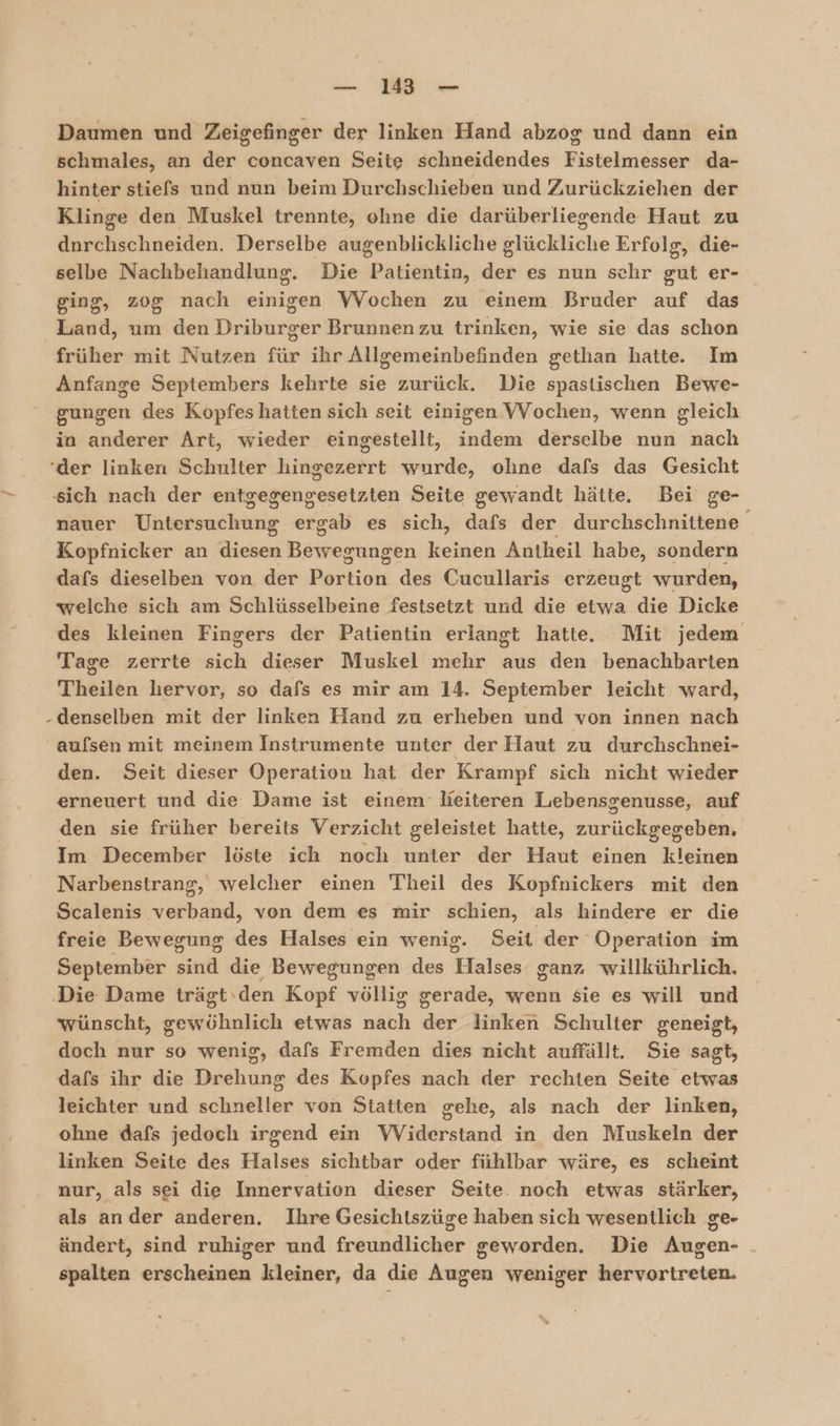 Daumen und Zeigefinger der linken Hand abzog und dann ein schmales, an der concaven Seite schneidendes Fistelmesser da- hinter stiefs und nun beim Durchschieben und Zurückziehen der Klinge den Muskel trennte, ohne die darüberliegende Haut zu dnrchschneiden. Derselbe augenblickliche glückliche Erfolg, die- selbe Nachbehandlung. Die Patientin, der es nun schr gut er- ging, zog nach einigen Wochen zu einem Bruder auf das Land, um den Driburger Brunnenzu trinken, wie sie das schon früher mit Nutzen für ihr Allgemeinbefinden gethan hatte. Im Anfange Septembers kehrte sie zurück. Die spastischen Bewe- gungen des Kopfes hatten sich seit einigen VVochen, wenn gleich in anderer Art, wieder eingestellt, indem derselbe nun nach ‘der linken Schulter hingezerrt wurde, ohne dafs das Gesicht sich nach der entgegengesetzten Seite gewandt hätte. Bei ge- nauer ek ar es sich, dafs der durchschnittene Kopfnicker an een Beet keinen Antheil habe, sondern dafs dieselben von der Darkiche des Cucullaris erzeugt wurden, welche sich am Schlüsselbeine festsetzt und die etwa die Dicke des kleinen Fingers der Patientin erlangt hatte. Mit jedem Tage zerrte sich dieser Muskel mehr aus den benachbarten Theilen hervor, so dafs es mir am 14. September leicht ward, denselben mit der linken Hand zu erheben und von innen nach aufsen mit meinem Instrumente unter der Haut zu durchschnei- den. Seit dieser Operation hat der Krampf sick nicht wieder erneuert und die Dame ist einem lieiteren Lebensgenusse, auf den sie früher bereits Verzicht geleistet hatte, zurückgegeben. Im December löste ich noch unter der Haut einen kleinen Narbenstrang, welcher einen Theil des Kopfnickers mit den Scalenis verband, von dem es mir schien, als hindere er die freie Bewegung des Halses ein wenig. Seit der Operation im September sind die Bewegungen des Halses ganz willkührlich. ‚Die Dame trägt: den Kopf völlig gerade, wenn sie es will und wünscht, kai etwas nach 2 linken Schulter geneigt, doch nur so wenig, dafs Fremden dies nicht auffällt. Sie sagt, dafs ihr die Drehung des Kopfes nach der rechten Seite etwas leichter und schneller von Statten gehe, als nach der linken, ohne dafs jedoch irgend ein VViderstand in den Muskeln der linken Seite des Halses sichtbar oder fühlbar wäre, es scheint nur, als sei die Innervation dieser Seite. noch etwas stärker, als ander anderen. Ihre Gesichtszüge haben sich wesentlich ge- ändert, sind ruhiger und freundlicher geworden. Die Augen- spalten erscheinen kleiner, da die Augen weniger hervortreten.