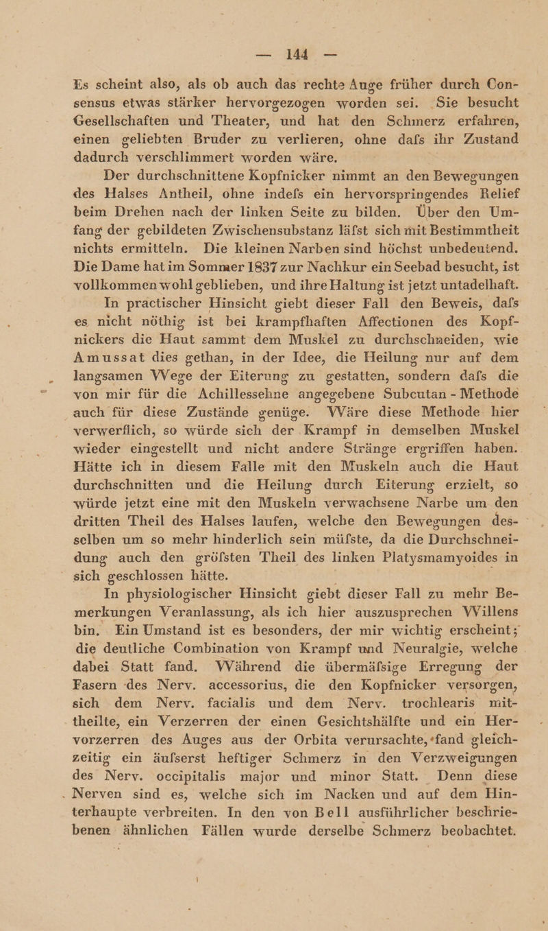 %s scheint also, als ob auch das rechte Auge früher durch Con- sensus etwas stärker hervorgezogen worden sei. Sie besucht Gesellschaften und Theater, und hat den Schmerz erfahren, einen geliebten Bruder zu verlieren, ohne dafs ihr Zustand dadurch verschlimmert worden wäre. Der durchschnittene Kopfnicker nimmt an den Bewegungen des Halses Antheil, ohne indefs ein hervorspringendes Relief beim Drehen nach der linken Seite zu bilden. Über den Um- fang der gebildeten Zwischensubstanz läfst sich mit Bestimmtheit nichts ermitteln. Die kleinen Narben sind höchst unbedeutend. Die Dame hat im Sommer 1837 zur Nachkur ein Seebad besucht, ist vollkommen wohlgeblieben, und ihre Haltung ist jetzt untadelhaft. In practischer Hinsicht giebt dieser Fall den Beweis, dafs es nicht nöthig ist bei krampfhaften Affectionen des Kopf- nickers die Haut sammt dem Muskel zu durchschaeiden, wie Amussat dies gethan, in der Idee, die Heilung nur auf dem langsamen VVege der Eiterung zu gestatten, er dafs die von mir für die AdiHielsehhie angegebene Subcutan - Methode auch für diese Zustände genüge. Wäre diese Methode hier verwerflich, so würde sich der Krampf in demselber Muskel wieder eingestellt und nicht andere Stränge ergriffen haben. Hätte ich in diesem Falle mit den Muskeln auch die Haut durchschnitten und die Heilung durch Eiterung erzielt, so würde jetzt eine mit den Muskeln verwachsene Narbe um den dritten Theil des Halses laufen, welche den Bewegungen des- selben um so mehr hinderlich sein müfste, da die Durchschnei- dung auch den gröfsten Theil des linken Platysmamyoides in | sieh geschlossen hätte. In physiologischer Hinsicht giebt dieser Fall zu mehr Be- merkungen Veranlassung, als ich hier auszusprechen VVillens bin. Ein Umstand ist es besonders, der mir wichtig erscheint; die deutliche Combination von Krampf und Netrand Helche | dabei Statt fand. Während die übermäfsige Erregung der Fasern ‘des Nerv. accessorius, die den Kal versorgen, sich dem Nerv. facialis und dem Nerv. trochlearis mit- theilte, ein Verzerren der einen Gesichtshälfte und ein Her- vorzerren des Auges aus der Orbita verursachte, +fand gleich- zeitig ein äufserst heftiger Schmerz in den Her were des Nerv. occipitalis major und minor Statt. Dein: diese . Nerven sind es, welche sich im Nacken und auf dem Hin- terhaupte verbreiten. In den von Bell ausführlicher beschrie- benen ähnlichen Fällen wurde derselbe Schmerz beobachtet.