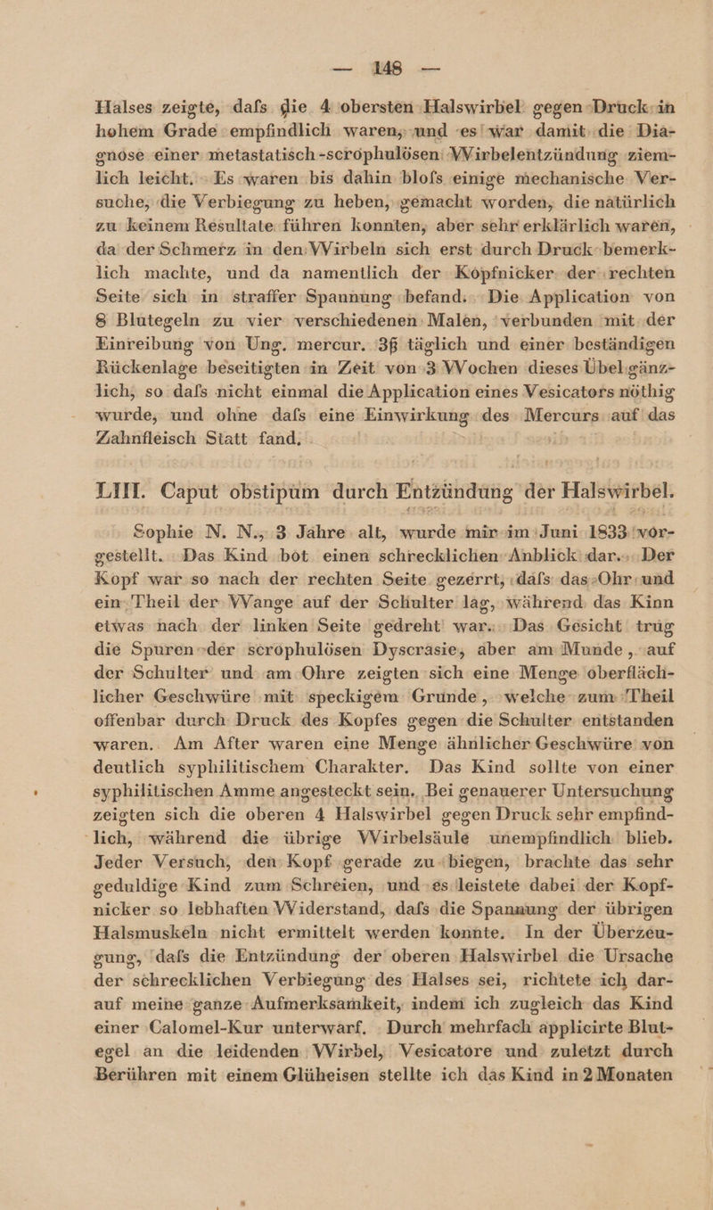 u Halses zeigte, dafs die 4 obersten -Halswirbel: gegen -Druck:in hohem Grade 'empfindlich waren, und ‘es!war damit,.die Dia- gnose einer metastatisch -scrophulösen: ‘VVirbelentzündung ziem- lich leicht. » Es waren bis dahin blofs einige indinniiche Ver- suche, «die Verbiegung zu heben, ‚gemacht worden, die natürlich zu keinem Resultate führen konnten, aber sehr erklärlich waren, da der Schmerz in den:VVirbeln sich erst durch Druck-bemerk- lich machte, und da namentlich der Köpfnicker: der‘:rechten Seite sich in straffer Spannung befand: Die Application von 8 Blutegeln zu vier verschiedenen Malen, 'verbunden mit ..der Einreibung von Ung. mercur. '3ß täglich und einer beständigen Rückenlage beseitigten in Zeit von»3VVochen dieses Übel:gänz- lich, so dafs nicht einmal die Application eines Vesicators nöthig wurde, und ohne dafs eine Einwirkung: des Mercurs ak ds Zahnfleisch Statt fand. | ib LIn. Caput stil durch hröhaung der 2 Halswirbel, Sophie N. N., 3 Jahre alt, wurde mir -im Juni 1833, wor- gestellt. Das Kind bot einen schrecklichen‘ Anblick dar... Der Kopf war so nach der rechten Seite. gezerrt; «dafs das-Ohr:und ein-'Theil der VVange auf der Sekalter lag, während: das Kinn etwas nach. der nr Seite gedreht: war. Das Gesicht trug die Spuren der scrophulösen Dyscräsie, aber am: Munde ‚auf der Schulter und: am Ohre zeigten sich eine Menge oberfläch- licher Geschwüre mit: speckigem Grunde , welche zum Theil offenbar durch Druck des Kopfes gegen die Schulter entstanden waren.. Am After waren eine Dieiage ähnlicher Geschwüre von deutlich syphilitischem Charakter. Das Kind sollte von einer syphilitischen Amme angesteckt sein, Bei genauerer Untersuchung zeigten sich die oberen 4 Halswirbel gegen Druck sehr empfind- Tech; während die übrige Wirbelsäule unempfindlich: blieb. Jeder Versuch, dns iunE gerade zu.biegen, brachte das sehr geduldige Kind zum Schreien, ‚und es: leistete dabei der Kopf- nicker so lebhaften VYiderstand, dafs die Spannung der übrigen Halsmuskeln nicht ermittelt werden konnte. In der Überzeu- gung, ‘dafs die Entzündung der oberen Halswirbel die Ursache der schrecklichen Verbiegung des Halses sei, richtete ich dar- auf meine ganze Aufmerksamkeit, indem ich zugleich das Kind einer »Galomel-Kur unterwarf. : Durch mehrfach applicirte Blut- egel an die leidenden VVirbel, Vesicatore und zuletzt durch Berühren mit einem Glüheisen stellte ich das Kind in2 Monaten