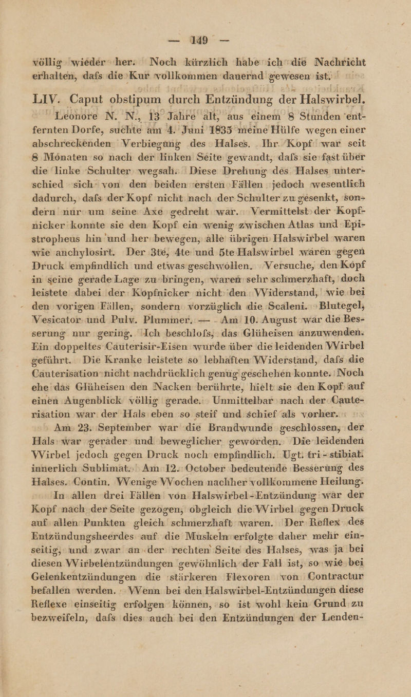 völlig wieder“ her: Noch kürzlich habe‘ ich die Nachricht ill ziich dafs die ‚Kur vollkommen dauernd gewesen ist, LIV. Caput obstipum dere Entzündung der Halswirbel.  Leonore N. N., Br Jahre alt, aus einem 8 Stunden ’ent- fernten Dorfe, suchte am 4. Juni 1835 meine Hülfe wegen einer abschreckenden Verbiegung .des Halses. . Ihr. ‘Kopf: war seit 8 Mönaten so nach dehäihken Seite gewandt, dafs’sie'fast über die linke ‘Schulter: wegsah.; ' Diese Drehung des. Halses unter- schied sich- von: den beiden ersten Fällen jedoch wesentlich dadurch, dafs der Kopf nicht nach der Schulter zu gesenkt, son= dern nur um seine Axe gedreht war.‘ Vermittelst»der Kopf- nicker konnte sie den Kopf ein wenig zwischen Atlas und 'Epi- stropheus hin und her‘ bewegen, alle übrigen’ Halswirbel waren wie anchylosirt. Der 3te, 4te: und 5te Halswirbel waren gegen Druck empfindlich und etwas geschwöllen. Versuche, den Kopf in seine gerade Lage zu-bringen, ‘waren sehr schmerzhaft, 'doch leistete dabei der: Köpfnicker nicht:'den : VViderstand, | wie.bei den vorigen Fällen, sondern vorzüglich die Scaleni. »Blutegel; Vesicator. und Pulv. Plummer. — - Am 10. August war die Bes- serung nur gering. Ich beschlofs, das Glüheisen anzuwenden. Ein doppeltes Cauterisir-Eisen wurde über die leidenden VVirbel geführt. Die Kranke leistete so lebhaften VViderstand, dafs die Cauterisation»nicht nachdrücklich genug’ geschehen konnte. Noch ehe das Glüheisen den Nacken berührte, hielt: sie den Kopf: auf einen Augenblick völlig gerade.: Unmittelbar nach :der.Gaute- risation war. der Hals: eben :so steif und schief als vorher. ' Am 23. September war die Brandwunde geschlossen, :der Hals: war gerader und beweglicher geworden. Die‘leidenden Wirbel jedoch gegen Druck noch'empfindlich. Ugt: tri-stibiat. innerlich Sublimat.;' Am 12.: October bedeutende Besserung des Halses.: Contin. VVenige VVochen nachher vollkommene Heilung. ‚In. allen ‘drei Fällen von Halswirbel-Entzündung wär der Kopf nach .der Seite gezogen; obgleich die Wirbel: gegen Druck auf allen Punkten gleich schnierziäft waren. ‘Der Reflex ‚des Eulbiilungihindniber auf die Muskeln: erfolgte daher mehr ein- seitig, De. zwar ander rechten Seite Ah Halses, was ja bei digaen Wirbelentzündungen gewöhnlich‘der Fall ist, sowie. bei Geienkentzündungen die ‘stärkeren Flexoren von: Contractur befallen ‘werden. : VVenn bei den Halswirbel-Entzündungen diese Reflexe einseitig erfolgen können, so ist wohl kein Grund zu bezweifeln, dafs dies: auch bei den Entzündungen der Lenden-