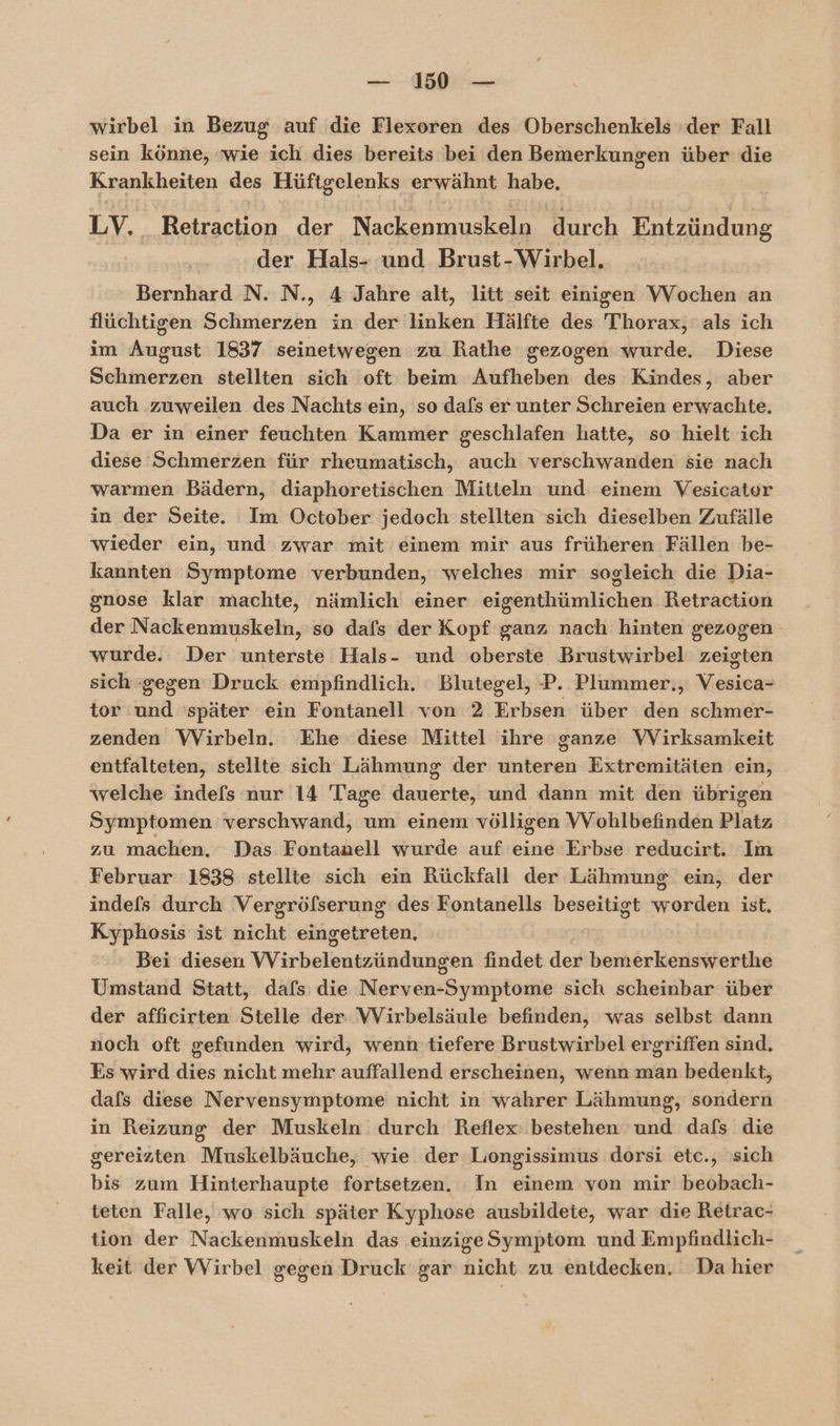 wirbel in Bezug auf die Flexoren des Oberschenkels der Fall sein könne, wie ich dies bereits bei den Bemerkungen über die Krankheiten des Hüftgelenks erwähnt habe. LV. Retraction der Nackenmuskeln durch Entzündung der Hals- und Brust-Wirbel. Bernhard N. N., 4 Jahre alt, litt seit einigen VVochen an flüchtigen Schmerzen in der linken Hälfte des Thorax, als ich im August 1837 seinetwegen zu Rathe gezogen wurde. Diese Schmerzen stellten sich oft beim Aufheben des Kindes, aber auch zuweilen des Nachts ein, so dafs er unter Schreien erwachte. Da er in einer feuchten Kammer geschlafen hatte, so hielt ich diese Schmerzen für rheumatisch, auch verschwanden sie nach warmen Bädern, diaphoretischen Mitteln und einem Vesicater in der Seite. Im October jedoch stellten sich dieselben Zufälle wieder ein, und zwar mit einem mir aus früheren Fällen be- kannten Symptome verbunden, welches mir sogleich die Dia- gnose klar machte, nämlich einer eigenthümlichen Retraction der Nackenmuskeln, so dafs der Kopf ganz nach hinten gezogen wurde. Der unterste Hals- und oberste Brustwirbel zeigten sich gegen Druck empfindlich. : Blutegel, P. Plummer., Vesica- tor und später ein Fontanell von 2 Erbsen über den schmer- zenden Wirbeln. Ehe diese Mittel ihre ganze VVirksamkeit entfalteten, stellte sich Lähmung der unteren Extremitäten ein, welche indefs nur 14 Tage dauerte, und dann mit den übrigen Symptomen verschwand, um einem völligen VVohlbefinden Platz zu machen, Das Fontanell wurde auf eine Erbse reducirt. Im Februar 1838 stellte sich ein Rückfall der Lähmung ein, der indefs durch Vergröfserung des Fontanells beseitigt worden ist. Kyphosis ist nicht eingetreten, | Bei diesen Wirbelentzündungen findet der bemerkenswerthe Umstand Statt, dafs: die Nerven-Symptome sich scheinbar über der affıcirten Stelle der VWVirbelsäule befinden, was selbst dann noch oft gefunden wird, wenn'tiefere Brustwirbel ergriffen sind. Es wird dies nicht mehr auffallend erscheinen, wenn man bedenkt, dafs diese Nervensymptome nicht in wahrer Lähmung, sondern in Reizung der Muskeln durch Reflex: bestehen und dafs die gereizten Muskelbäuche, wie der Liongissimus dorsi etc., sich bis zum Hinterhaupte fortsetzen. In einem von mir beobach- teten Falle, wo sich später Kyphose ausbildete, war die Retrac- tion der Nackenmuskeln das einzige Symptom und Empfindlich- keit der Wirbel gegen Druck gar nicht zu entdecken. Da hier