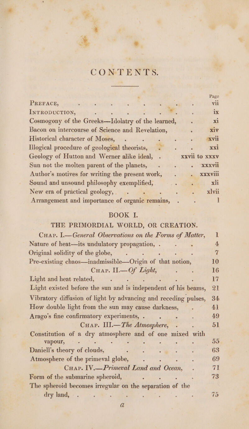 CONTENTS. Page PREFACE, 4 ; ‘ : i : . : vil INTRODUCTION, -. ix Cosmogony of the GrockscoViiolinns of the eset : xi Bacon on intercourse of Science and Revelation, ; X1V Historical character of Moses, . . é : ‘ oxvii Illogical procedure of geological theorists, . . : Xx Geology of Hutton and Werner alike ideal, . XXVll tO XXXV Sun not the molten parent of the planets, . . oi avis Author’s motives for writing the present work, . . XXXVill Sound and unsound philosophy exemplified, ; ‘ xli New era of practical geology,, . . ; : a SAAS Arrangement and importance of organic remains, . : ] BOOK I. | THE PRIMORDIAL WORLD, OR CREATION. Cuap. 1.—General Observations on the Forms of Matter, 1 Nature of heat—its undulatory propagation, . : ‘ 4, Original solidity of the globe, ; ; 7 Pre-existing chaos—inadmissible—Origin of it notion, 10 Cuap. Il.—Of Light, 3 : 16 Light and heat related, : : 17 Light existed before the sun and is thaspeiaent of his hind, 21 Vibratory diffusion of light by advancing and receding pulses, 34 How double light from the sun may cause darkness, _.. Al Arago’s fine confirmatory experiments, . : : i 49 Cuap. IlIl.—The Atmosphere, . ; 5] Constitution of a a atmosphere and of one mixed with vapour, Z : ; . : . : 99 Daniell’s theory of aed ; : : : 3 63 Atmosphere of the primeval globe, : : : 69 Cuap. 1V.—Primeval Land and Gate f 7% Form of the submarine spheroid, : : ; &amp; The spheroid becomes irregular on the separation of the dry land, . : : ; A : : : 13 a