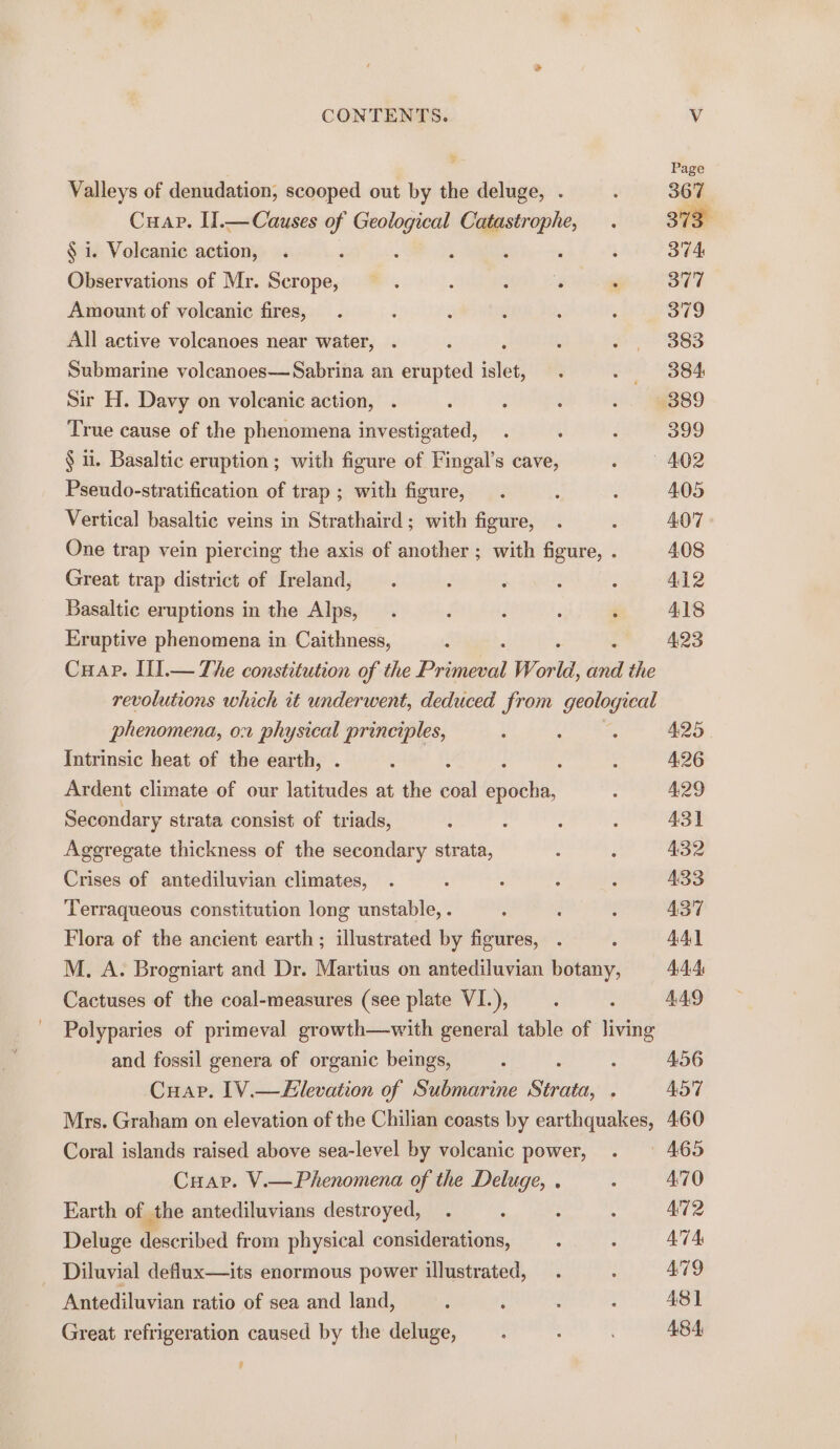 Valleys of denudation, scooped out by the deluge, . : 367 Cuap. II.— Causes if ps Catastrophe, . 373° § i. Volcanic action, . i ‘ , : 374 Observations of Mr. ee e. : WT ee : 377 Amount of volcanic fires, . ; é ; ; ‘ 379 All active volcanoes near water, . F ; . $92 383 Submarine volcanoes—Sabrina an erupted islet, . - 884 Sir H. Davy on volcanic action, . : : i .. S889 True cause of the phenomena investigated, . : : 399 § ii. Basaltic eruption; with figure of Fingal’s cave, » | 402 Pseudo-stratification of trap; with figure, . , : 405 Vertical basaltic veins in Strathaird; with figure, . : 407 One trap vein piercing the axis of another ; with figure, . 408 Great trap district of Ireland, . : : : ; A412 Basaltic eruptions in the Alps, . : é ‘ ¢ 418 Eruptive phenomena in Caithness, : 423 Cuap. II.— The constitution of the Pritgeood Wor id, iia the revolutions which it underwent, deduced from geological phenomena, or physical principles, : ‘ : 425 Intrinsic heat of the earth, ; : : : 4.26 Ardent climate of our oe at the coal Seki, : 4.29 Secondary strata consist of triads, ; : : : 43] Aggregate thickness of the secondary strata, : 2 432 Crises of antediluvian climates, . : ‘ ’ 5 433 Terraqueous constitution long unstable, . ; : : 437 Flora of the ancient earth; illustrated by figures, . ; 4A] M. A. Brogniart and Dr. Martius on antediluvian botany, 44.4 Cactuses of the coal-measures (see plate VI.), : , 449 Polyparies of primeval growth—with general table of living and fossil genera of organic beings, 0 : 456 Cuap. 1V.—Elevation of Submarine Sie, ; 4AdST Mrs. Graham on elevation of the Chilian coasts by earthquakes, 460 Coral islands raised above sea-level by volcanic power, . 465 Cuar. V.—Phenomena of the Deluge, . : A'70 Earth of the antediluvians destroyed, . : : 4 AT2 Deluge described from physical considerations, : : ATA Diluvial deflux—its enormous power illustrated, . : 479 Antediluvian ratio of sea and land, ; i : ; 481 Great refrigeration caused by the deluge, —. : 484 $