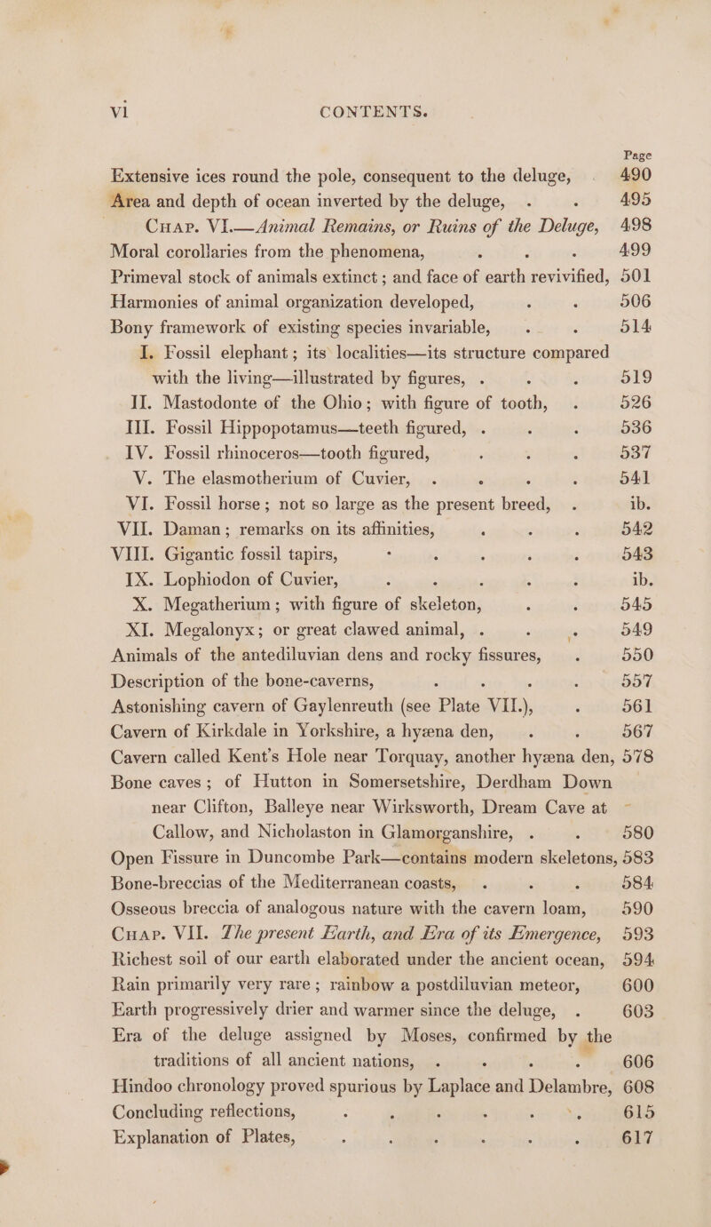 Page Extensive ices round the pole, consequent to the deluge, . 490 Area and depth of ocean inverted by the deluge, . 2 495 - -Cuar. VI.—Animal Remains, or Ruins of the Deluge, 498 Moral corollaries from the phenomena, ; 4.99 Primeval stock of animals extinct ; and face of stil eee 501 Harmonies of animal organization developed, : : 506 Bony framework of existing species invariable, ‘ : 514 I. Fossil elephant ; its localities—its structure compared with the living—aillustrated by figures, . 5 ‘ 519 II. Mastodonte of the Ohio; with figure of tooth, . 526 III. Fossil Hippopotamus—teeth figured, . ; : 536 IV. Fossil rhinoceros—tooth figured, ‘ : ; 537 V. The elasmotherium of Cuvier, . ‘ , ; 541 VI. Fossil horse; not so large as the present breed, . ib. VII. Daman; remarks on its affinities, ’ ‘ . 542 VIII. Gigantic fossil tapirs, : ; : : , 543 IX. Lophicdon of Cuvier, : ; , : ; ib. X. Megatherium; with figure of skeleton, F ; 045 XI. Megalonyx; or great clawed animal, . : ‘ 549 Animals of the antediluvian dens and rocky fissures, . 550 Description of the bone-caverns, ‘ ; 557 Astonishing cavern of Gaylenreuth (see Plate VIL.) ; 561 Cavern of Kirkdale in Yorkshire, a hyzna den, : ‘ 567 Cavern called Kent's Hole near Torquay, another hyena den, 578 Bone caves ; of Hutton in Somersetshire, Derdham Down near Clifton, Balleye near Wirksworth, Dream Cave at ~ Callow, and Nicholaston in Glamorganshire, . . 580 Open Fissure in Duncombe Park—contains modern skeletons, 583 Bone-breccias of the Mediterranean coasts, . ‘ ‘ 084 Osseous breccia of analogous nature with the cavern loam, 590 Cuap. VII. The present Earth, and Era of its Emergence, 593 Richest soil of our earth elaborated under the ancient ocean, 594 Rain primarily very rare ; rainbow a postdiluvian meteor, 600 Earth progressively drier and warmer since the deluge, . 603 Era of the deluge assigned by Moses, confirmed by the traditions of all ancient nations, . 606 Hindoo chronology proved spurious by Lape and Dialects e, 608 Concluding reflections, 4 : ; : 615 Explanation of Plates, : ; A : : : 617