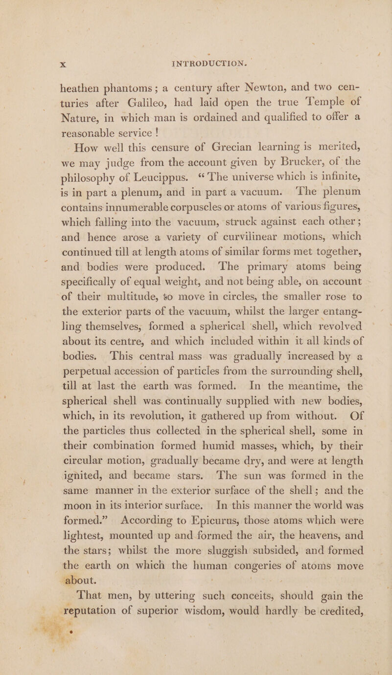 heathen phantoms; a century after Newton, and two cen- turies after Galileo, had laid open the true Temple of Nature, in which man is ordained and qualified to offer a reasonable service ! How well this censure of Grecian learning is merited, we may judge from the account given by Brucker, of the philosophy of Leucippus. ‘The universe which is infinite, is in part a plenum, and in part a vacuum. ‘The plenum © contains innumerable corpuscles or atoms of various figures, which falling into the vacuum, struck against each other ; and hence arose a variety of curvilinear motions, which continued till at length atoms of similar forms met together, and bodies were produced. The primary atoms being specifically of equal weight, and not being able, on account of their multitude, to move in circles, the smaller rose to the exterior parts of the vacuum, whilst the larger entang- ling themselves, formed a spherical ‘shell, which revolved about its centre, and which included within it all kinds of bodies. ‘This central mass was gradually increased by a perpetual accession of particles from the surrounding shell, till at last the earth was formed. In the meantime, the spherical shell was. continually supplied with new bodies, which, in its revolution, it gathered up from without. Of the particles thus collected in the spherical shell, some in their combination formed humid masses, which, by their circular motion, gradually became dry, and were at length ignited, and became stars. ‘The sun was formed in the same manner in the exterior surface of the shell; and the moon in its interior surface. In this manner the world was formed.” According to Epicurus, those atoms which were lightest, mounted up and formed the air, the heavens, and the stars; whilst the more sluggish subsided, and formed the earth on which the human congeries of atoms move ‘about. 3 bi | That men, by uttering such conceits, should gain the reputation of superior wisdom, would hardly be credited,