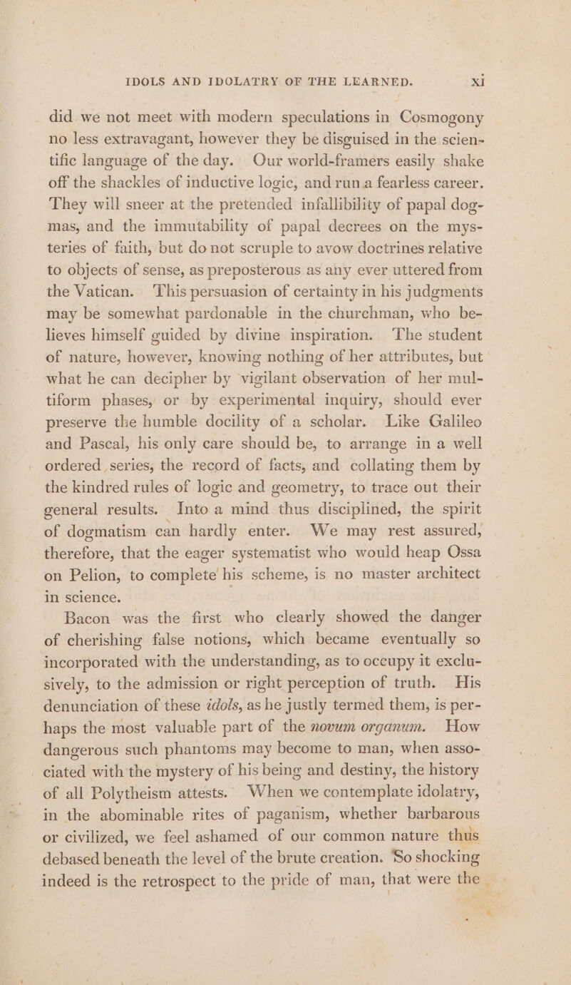 did we not meet with modern speculations in Cosmogony no less extravagant, however they be disguised in the scien- tific language of the day. Our world-framers easily shake off the shackles of inductive logic, and run.a fearless career. They will sneer at the pretended infallibility of papal dog- mas, and the immutability of papal decrees on the mys- teries of faith, but donot scruple to avow doctrines relative to objects of sense, as preposterous as any ever uttered from the Vatican. This persuasion of certainty in his judgments may be somewhat pardonable in the churchman, who be- lieves himself guided by divine inspiration. ‘The student of nature, however, knowing nothing of her attributes, but what he can decipher by vigilant observation of her mul- tiform phases, or by experimental inquiry, should ever preserve the humble docility of a scholar. Like Galileo and Pascal, his only care should be, to arrange in a well ordered series, the record of facts, and collating them by the kindred rules of logic and geometry, to trace out their general results. Into a mind thus disciplined, the spirit of dogmatism can hardly enter. We may rest assured, therefore, that the eager systematist who would heap Ossa on Pelion, to complete his scheme, is no master architect in science. | Bacon was the first who clearly showed the danger of cherishing false notions, which became eventually so incorporated with the understanding, as to occupy it exclu- sively, to the admission or right perception of truth. His denunciation of these édols, as he justly termed them, is per- haps the most valuable part of the novum organum. How dangerous such phantoms may become to man, when asso- ciated with the mystery of his being and destiny, the history of all Polytheism attests. When we contemplate idolatry, in the abominable rites of paganism, whether barbarous or civilized, we feel ashamed of our common nature thus debased beneath the level of the brute creation. ‘So shocking indeed is the retrospect to the pride of man, that were the