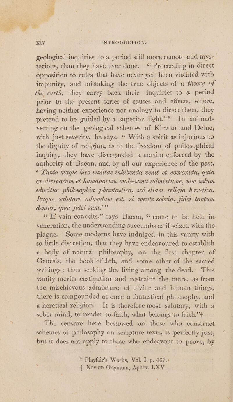 geological inquiries to a period still more remote and mys-_ terious, than they have ever done. “ Proceeding in direct opposition to rules that have never yet been violated with impunity, and mistaking the true objects of a theory of the earth, they carry back their inquiries to a period prior to the present series of causes and effects, where, having neither experience nor analogy to direct them, they pretend to be guided by a superior light.”* In animad- verting on the geological schemes of Kirwan and Deluc, with just severity, he says, ‘“* With a spirit as injurious to the dignity of religion, as to the freedom of philosophical inquiry, they have disregarded a maxim enforced by the authority of Bacon, and by all our experience of the past. ‘ Tanto magis hec vanitas inhibenda venit et coercenda, quia ex divinorum et humanorum male-sana admixtione, non solum educitur philosophia phantastica, sed etiam religio heretica. Ttaque salutare admodum est, st mente sobria, fider tantum dentur, que fidet sunt.” ‘‘ If vain conceits,” says Bacon, *“ come to be held in. veneration, the understanding succumbs as if seized with the plague. Some moderns have indulged in this vanity with so little discretion, that they have endeavoured to establish a body of natural philosophy, on the first chapter of Genesis, the book of Job, and some other of the sacred writings; thus seeking the living among the dead. This vanity merits castigation and restraint the more, as from the mischievous admixture of divine and human things, there is compounded at once a fantastical philosophy, and a heretical religion. It is therefore most salutary, with a sober mind, to render to faith, what belongs to faith.”+ The censure here bestowed on those who construct schemes of philosophy on scripture texts, is perfectly just, but it does not apply to those who endeavour to prove, by iy Playfair’s Works, Vol. I. p. 467.5 + Novum Organum, Aphor, LXY. ‘