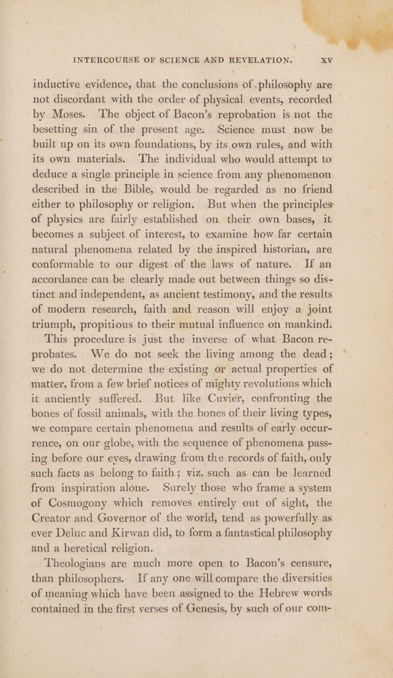 INTERCOURSE OF SCIENCE AND REVELATION. inductive evidence, that the conclusions of .philosophy are not discordant with the order of physical events, recorded — by Moses. ‘The object of Bacon’s reprobation is not the besetting sin of the present age: ‘Science must now be built up on its own foundations, by its own rules, and with its own materials. The individual who would attempt to deduce a single principle in science from any phenomenon described in the Bible, would be regarded as no friend either to philosophy or religion. But when the principles of physics are fairly established on their own bases, it becomes a subject of interest, to examine how far certain natural phenomena related by the inspired historian, are conformable to our digest of the laws of nature. If an accordance can be clearly made out between things so dis- tinct and independent, as ancient testimony, and the results of modern research, faith and reason will enjoy a joint triumph, propitious to their mutual influence on mankind. This procedure is just the inverse of what Bacon re- probates. We do not seek the living among the dead; we do not determine the existing or actual properties of - matter, from a few brief notices of mighty revolutions which it anciently suffered. But like Cuvier, confronting the bones of fossil animals, with the bones of their living types, we compare certain phenomena and results of early occur- rence, on our globe, with the sequence of phenomena pass- ing before our eyes, drawing from the records of faith, only such facts as belong to faith; viz. such as. can be learned from inspiration alone. Surely those who frame a system of Cosmogony which removes entirely out of sight, the Creator and Governor of the world, tend as powerfully as ever Deluc and Kirwan did, to form a fantastical philosophy and a heretical religion. Theologians are much more open to Bacon’s censure, than philosophers. If any one will compare the diversities of meaning which have been assigned to the Hebrew words contained in the first verses of Genesis, by such of our com-