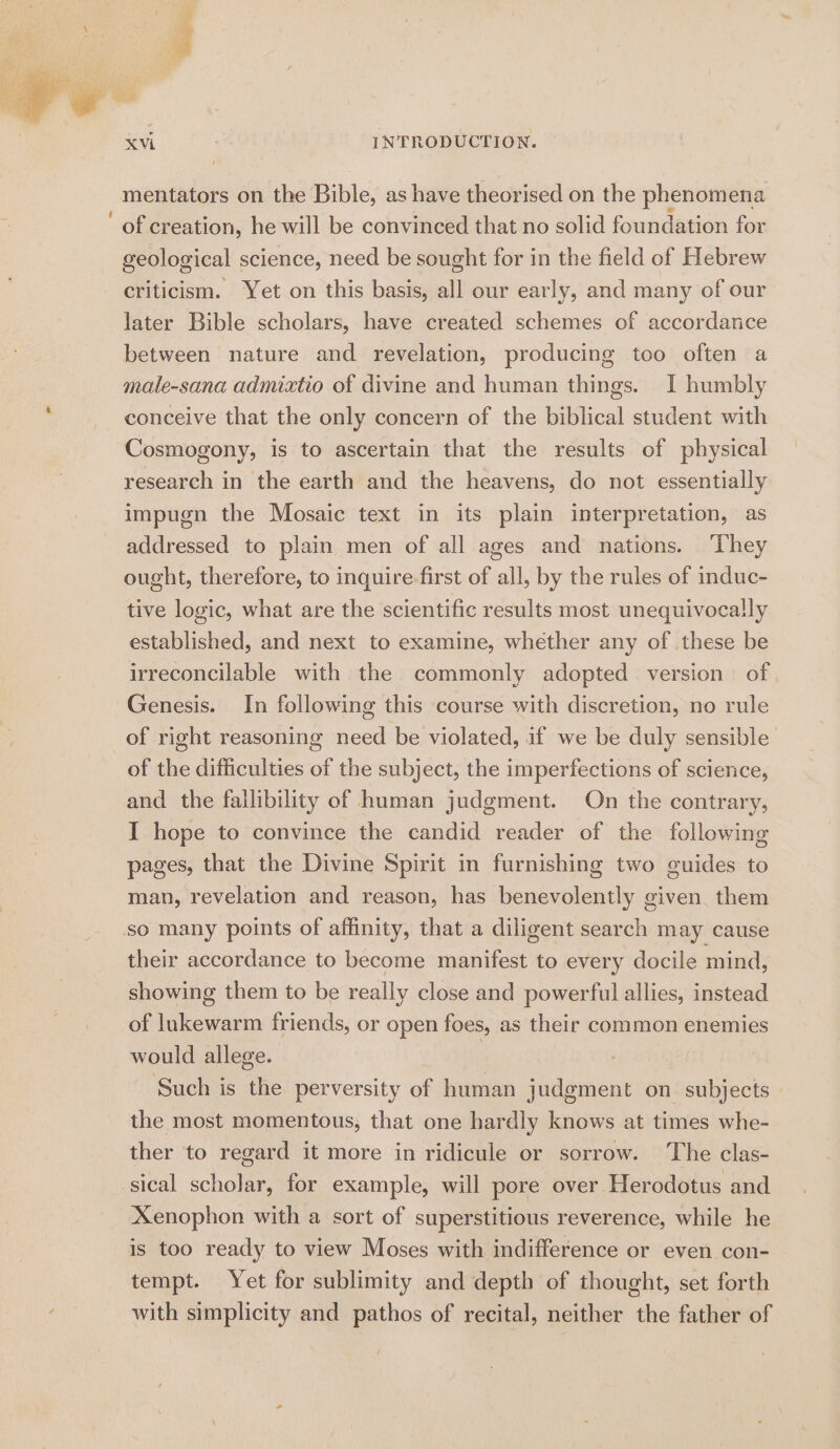 mentators on the Bible, as have theorised on the phenomena of creation, he will be convinced that no solid foundation for geological science, need be sought for in the field of Hebrew criticism. Yet on this basis, all our early, and many of our jater Bible scholars, have created schemes of accordance between nature and revelation, producing too often a male-sana admiztio of divine and human things. I humbly conceive that the only concern of the biblical student with Cosmogony, is to ascertain that the results of physical research in the earth and the heavens, do not essentially impugn the Mosaic text in its plain interpretation, as addressed to plain men of all ages and nations. ‘They ought, therefore, to inquire first of all, by the rules of induc- tive logic, what are the scientific results most unequivocally established, and next to examine, whether any of these be irreconcilable with the commonly adopted version of Genesis. In following this course with discretion, no rule of right reasoning need be violated, if we be duly sensible of the difficulties of the subject, the imperfections of science, and the fallibility of human judgment. On the contrary, I hope to convince the candid reader of the following pages, that the Divine Spirit in furnishing two guides to man, revelation and reason, has benevolently given. them so many points of affinity, that a diligent search may cause their accordance to become manifest to every docile mind, showing them to be really close and powerful allies, instead of lukewarm friends, or open foes, as their common enemies would allege. : Such is the perversity of human judgment on subjects the most momentous, that one hardly knows at times whe- ther to regard it more in ridicule or sorrow. The clas- sical scholar, for example, will pore over Herodotus and Xenophon with a sort of superstitious reverence, while he is too ready to view Moses with indifference or even con- tempt. Yet for sublimity and depth of thought, set forth with simplicity and pathos of recital, neither the father of