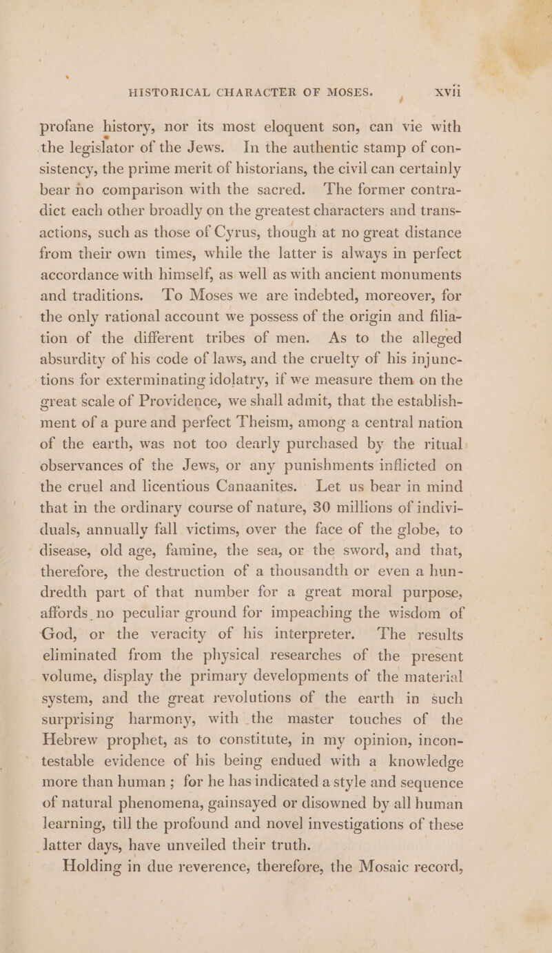 profane history, nor its most eloquent son, can vie with the legislator of the Jews. In the authentic stamp of con- sistency, the prime merit of historians, the civil can certainly bear no comparison with the sacred. ‘The former contra- dict each other broadly on the greatest characters and trans- actions, such as those of Cyrus, though at no great distance from their own times, while the latter is always in perfect accordance with himself, as well as with ancient monuments and traditions. ‘lo Moses we are indebted, moreover, for the only rational account we possess of the origin and filia- tion of the different tribes of men. As to the alleged absurdity of his code of laws, and the cruelty of his injunc- _-tions for exterminating idolatry, if we measure them on the great scale of Providence, we shall admit, that the establish- ment of a pure and perfect Theism, among a central nation of the earth, was not too dearly purchased by the ritual observances of the Jews, or any punishments inflicted on the cruel and licentious Canaanites. Let us bear in mind that in the ordinary course of nature, 30 millions of indivi- duals, annually fall victims, over the face of the globe, to disease, old age, famine, the sea, or the sword, and that, therefore, the destruction of a thousandth or even a hun- dredth part of that number for a great moral purpose, affords no peculiar ground for impeaching the wisdom of God, or the veracity of his interpreter. The results eliminated from the physical. researches of the present volume, display the primary developments of the material system, and the great revolutions of the earth in such surprising harmony, with the master touches of the Hebrew prophet, as to constitute, in my opinion, incon- testable evidence of his being endued ae a knowledge more than human ; for he has fudiendel astyle and sequence of natural phenomena, gainsayed or disowned by all human learning, till the profound and novel investigations of these latter days, have unveiled their truth. | Holding in due reverence, therefore, the Mosaic record,