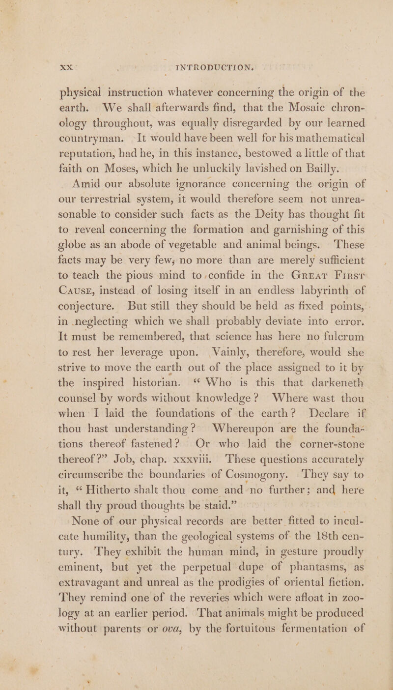 physical instruction whatever concerning the origin of the earth. We shall afterwards find, that the Mosaic chron- ology throughout, was equally disregarded by our learned countryman. It would have been well for his mathematical reputation, had he, in this instance, bestowed a little of that faith on Moses, which he unluckily lavished on Bailly. Amid our absolute ignorance concerning the origin of our terrestrial system, it would therefore seem not unrea- sonable to consider such facts as the Deity has thought fit to reveal concerning the formation and garnishing of this globe as an abode of vegetable and animal beings. ‘These facts may be very few; no more than are merely sufficient to teach the pious mind to-confide in the Great First Cause, instead of losing itself in an endless labyrinth of conjecture. But still they should be held as fixed points, » in neglecting which we shall probably deviate into error. It must be remembered, that science has here no fulcrum to rest her leverage upon. Vainly, therefore, would she strive to move the earth out of the place assigned to it by the inspired historian. ‘* Who is this that darkeneth counsel by words without knowledge ? Where wast thou when I laid the foundations of the earth? Declare if thou hast understanding? Whereupon are the founda- tions thereof fastened? Or who laid the corner-stone thereof?” Job, chap. xxxviii. These questions accurately ok. the boundaries of Cosmogony. ‘They say to ‘Hitherto shalt thou come and no further; and here “nil thy proud thoughts be staid.” None of our physical records are better fitted to incul- cate humility, than the geological systems of the 18th cen- tury. They exhibit dae hidtaan mind, in gesture proudly eminent, but yet the perpetual dupe of phantasms, as extravagant and unreal as the prodigies of oriental fiction. They remind one of the reveries which were afloat in zoo- logy at an earlier period. That animals might be produced without parents or ova, by the fortuitous fermentation of