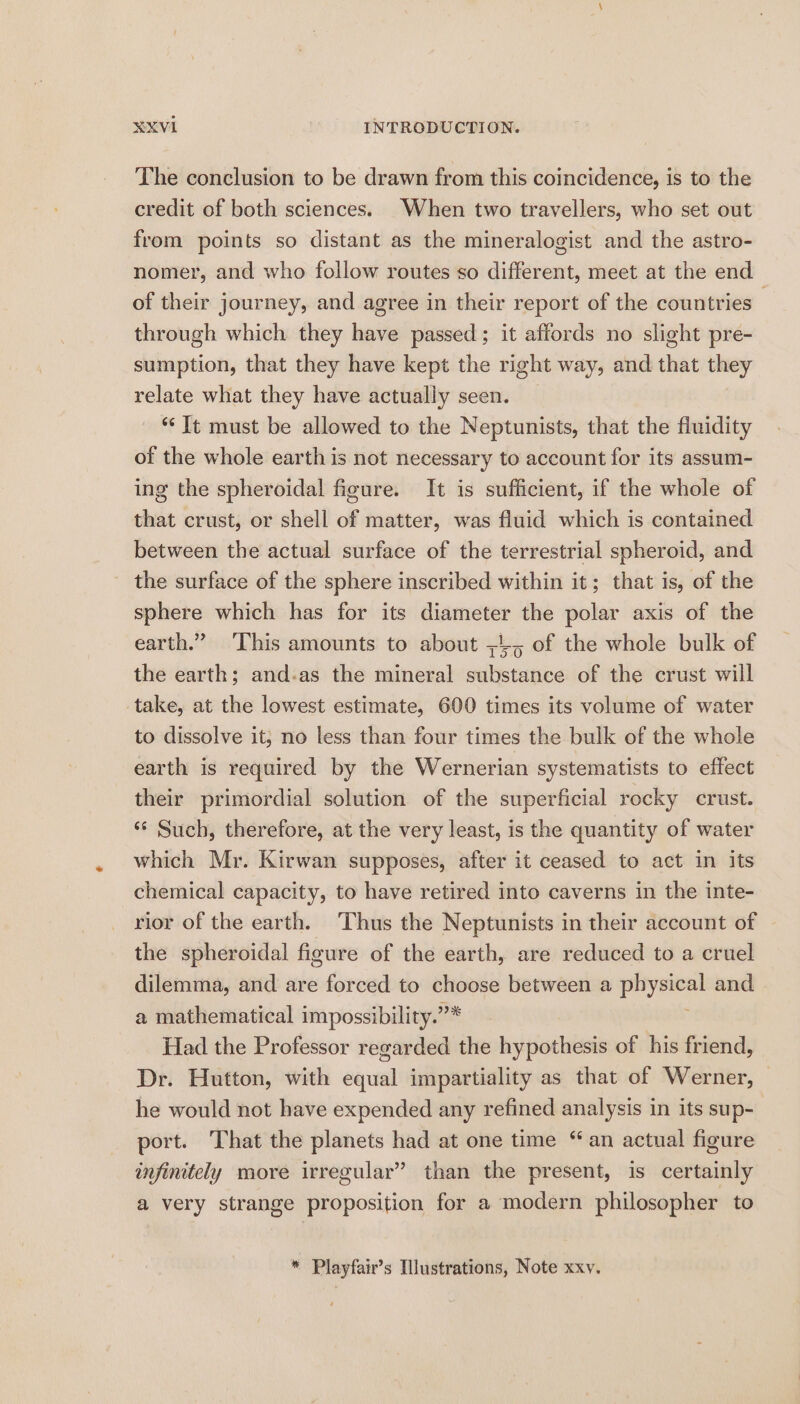 The conclusion to be drawn from this coincidence, is to the credit of both sciences. When two travellers, who set out from points so distant as the mineralogist and the astro- nomer, and who follow routes so different, meet at the end of their journey, and agree in their report of the countries through which they have passed; it affords no slight pre- sumption, that they have kept the right way, and that they relate what they have actually seen. ‘It must be allowed to the Neptunists, that the fluidity of the whole earth is not necessary to account for its assum- ing the spheroidal figure. It is sufficient, if the whole of that crust, or shell of matter, was fluid which is contained between the actual surface of the terrestrial spheroid, and the surface of the sphere inscribed within it; that is, of the sphere which has for its diameter the polar axis of the earth.” ‘This amounts to about ;4, of the whole bulk of the earth; and-as the mineral substance of the crust will take, at the lowest estimate, 600 times its volume of water to dissolve it, no less than four times the bulk of the whole earth is required by the Wernerian systematists to effect their primordial solution of the superficial rocky crust. ‘‘ Such, therefore, at the very least, is the quantity of water which Mr. Kirwan supposes, after it ceased to act in its chemical capacity, to have retired into caverns in the inte- rior of the earth. Thus the Neptunists in their account of the spheroidal figure of the earth, are reduced to a cruel dilemma, and are forced to choose between a athena and a mathematical impossibility.”* Had the Professor regarded the hypothesis of his friend, Dr. Hutton, with equal impartiality as that of Werner, he would not have expended any refined analysis in its sup- port. That the planets had at one time “an actual figure infinitely more irregular” than the present, is certainly a very strange proposition for a modern philosopher to * Playfair’s Ilustrations, Note xxv.